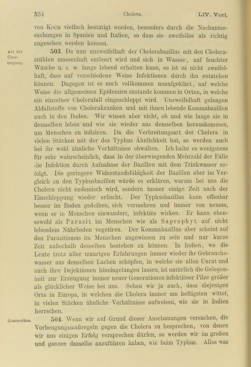 Art der Über- tragung. Quarantäne. von Koch vielfach bestätigt worden, besonders durch die Nachunter- suchungen in Spanien und Italien, so dass sie zweifellos als richtig- angesehen werden können. 503. Da nun unzweifelhaft der Cholerabazillus mit den Cholera- stühlen massenhaft entleert wird und sich in Wasser, auf feuchter Witsche u. s. w. lange lebend erhalten kann, so ist es nicht zweifel- haft, dass auf verschiedene Weise Infektionen durch ihn entstehen können. Dagegen ist es noch vollkommen unaufgeklärt, auf welche Weise die allgemeinen Epidemien zustande kommen in Orten, in welche ein einzelner Cholerafall eingeschleppt wird. Unzweifelhaft gelangen Abfallstoffe von Cholerakranken und mit ihnen lebende Kommabazillen auch in den Boden. Wir wissen aber nicht, ob und wie lange sie in demselben leben und wie sie wieder aus demselben herauskommen, um Menschen zu infiziren. Da die Verbreitungsart der Cholera in vielen Stücken mit der des Typhus Ähnlichkeit hat, so werden auch bei ihr wohl ähnliche Verhältnisse obwalten. Ich halte es wenigstens für sehr wahrscheinlich, dass in der überwiegenden Mehrzahl der Fälle die Infektion durch Aufnahme der Bazillen mit dem Trinkwasser er- folgt. Die geringere Widerstandsfähigkeit der Bazillen aber im Ver- gleich zu den Typhusbazillen würde es erklären, warum bei uns die Cholera nicht endemisch wird, sondern immer einige Zeit nach der Einschleppung wieder erlischt. Der Typhusbazillus kann offenbar besser im Boden gedeihen, sich vermehren und immer von neuem, wenn er in Menschen einwandert, infektiös wirken. Er kann eben- sowohl als Parasit im Menschen wie als Saprophyt auf nicht lebendem Nährboden vegetiren. Der Kommabazillus aber scheint auf den Parasitismus im Menschen angewiesen zu sein und nur kurze Zeit außerhalb desselben bestehen zu können. In Indien, wo die Deute trotz aller traurigen Erfahrungen immer wieder ihr Gebrauchs- wasser aus denselben Lachen schöpfen, in welche sie allen Unrat und auch ihre Dejektionen hineingelangen lassen, ist natürlich die Gelegen- heit zur Erzeugung immer neuer Generationen infektiöser Pilze größer als glücklicher Weise bei uns. Sehen wir ja auch, dass diejenigen Orte in Europa, in welchen die Cholera immer am heftigsten wütet, in vielen Stücken ähnliche Verhältnisse aufweisen, wie sie in Indien herrschen. 504. Wenn wir auf Grund dieser Anschauungen versuchen, die Vorbeugungsmaßregeln gegen die Cholera zu besprechen, von denen wir uns einigen Erfolg versprechen dürfen, so werden wir im großen und ganzen dasselbe anzuführen haben, wie beim iyphus. Alles was