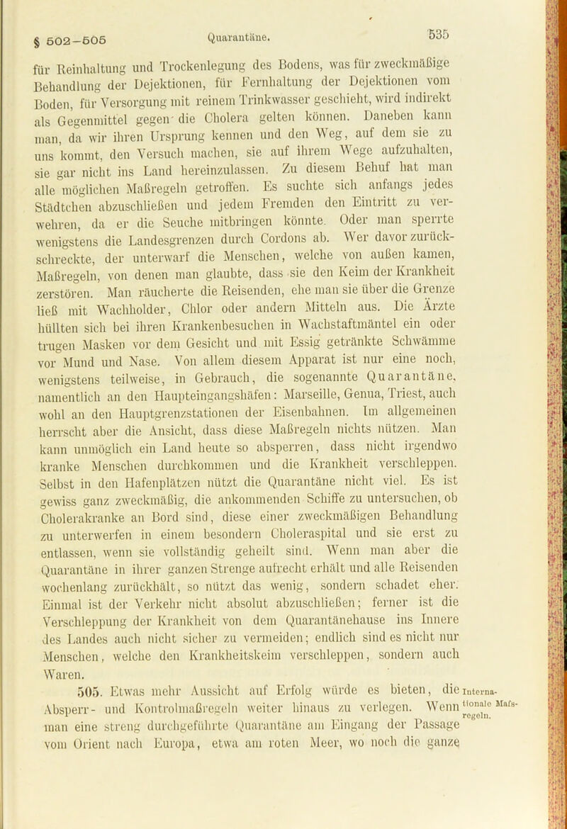 Quarantäne. § 502-Ö05 für Reinhaltung und Trockenlegung des Bodens, was für zweckmäßige Behandlung der Dejektionen, für Fernhaltung der Dejektionen vom Boden, für Versorgung mit reinem Trinkwasser geschieht, wird indirekt als Gegenmittel gegen- die Cholera gelten können. Daneben kann man, da wir ihren Ursprung kennen und den Weg, auf dem sie zu uns kommt, den Versuch machen, sie auf ihrem Wege aufzuhalten, sie gar nicht ins Land hereinzulassen. Zu diesem Behul hat man alle möglichen Maßregeln getroffen. Es suchte sich anfangs jedes Städtchen abzuschließen und jedem Fremden den Eintritt zu ver- wehren, da er die Seuche mitbringen könnte. Odei man spente wenigstens die Landesgrenzen durch Cordons ab. Wer davor zurück- schreckte, der unterwarf die Menschen, welche von außen kamen, Maßregeln, von denen man glaubte, dass sie den Keim der Krankheit zerstören. Man räucherte die Reisenden, ehe man sie über die Grenze ließ mit Wachholder, Chlor oder andern Mitteln aus. Die Ärzte hüllten sich bei ihren Krankenbesuchen in Wachstaftmäntel ein oder trugen Masken vor dem Gesicht und mit Essig getränkte Schwämme vor Mund und Nase. Von allem diesem Apparat ist nur eine noch, wenigstens teilweise, in Gebrauch, die sogenannte Quarantäne, namentlich an den Haupteingangshäfen: Marseille, Genua, Triest, auch wohl an den Hauptgrenzstationen der Eisenbahnen. Im allgemeinen herrscht aber die Ansicht, dass diese Maßregeln nichts nützen. Man kann unmöglich ein Land heute so absperren, dass nicht irgendwo kranke Menschen durchkommen und die Krankheit verschleppen. Selbst in den Hafenplätzen nützt die Quarantäne nicht viel. Es ist gewiss ganz zweckmäßig, die ankommenden Schiffe zu untersuchen, ob Cholerakranke an Bord sind, diese einer zweckmäßigen Behandlung zu unterwerfen in einem besondern Choleraspital und sie erst zu entlassen, wenn sie vollständig geheilt sind. Wenn man aber die Quarantäne in ihrer ganzen Strenge aufrecht erhält und alle Reisenden wochenlang zurückhält, so nützt das wenig, sondern schadet eher. Einmal ist der Verkehr nicht absolut abzuschließen; ferner ist die Verschleppung der Krankheit von dem Quarantänehause ins Innere des Landes auch nicht sicher zu vermeiden; endlich sind es nicht nur Menschen, welche den Krankheitskeim verschleppen, sondern auch Waren. 505. Etwas mehr Aussicht auf Erfolg würde es bieten, die Absperr- und Kontrolmaßregeln weiter hinaus zu verlegen. Wenn man eine streng durchgeführte Quarantäne am Eingang der Passage vom Orient nach Europa, etwa am roten Meer, wo noch die ganze Interna- tionale Mafs- regeln,