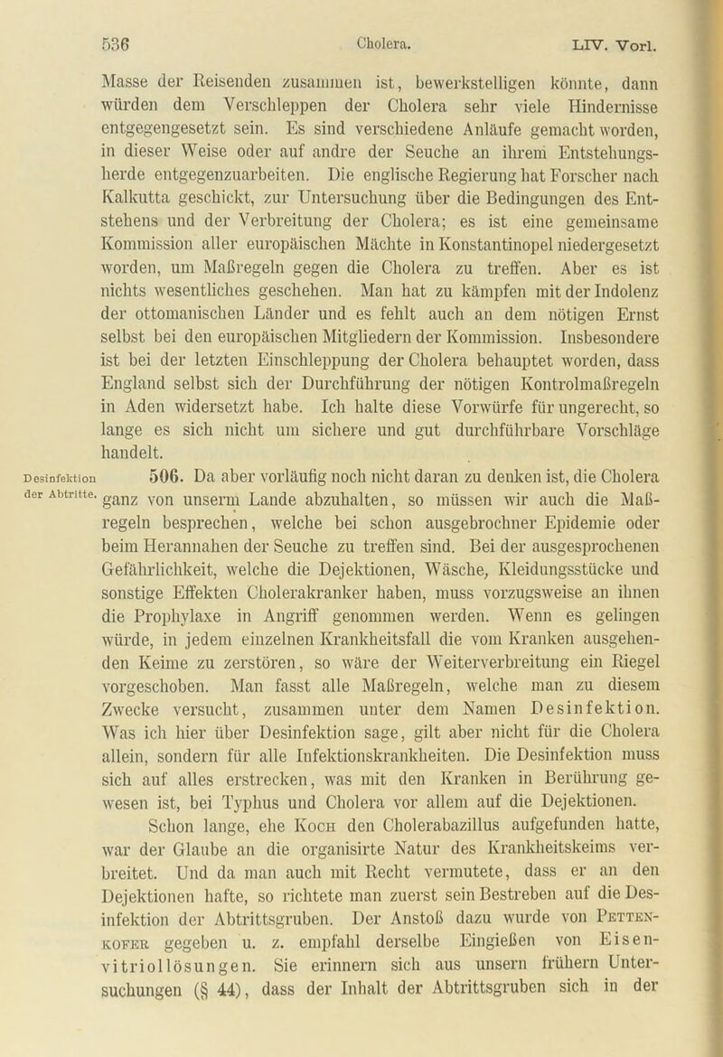 Desinfektion der Abtritte. Masse der Reisenden zusammen ist, bewerkstelligen könnte, dann würden dem Verschleppen der Cholera sehr viele Hindernisse entgegengesetzt sein. Es sind verschiedene Anläufe gemacht worden, in dieser Weise oder auf andre der Seuche an ihrem Entstehungs- herde entgegenzuarbeiten. Die englische Regierung hat Forscher nach Kalkutta geschickt, zur Untersuchung über die Bedingungen des Ent- stehens und der Verbreitung der Cholera; es ist eine gemeinsame Kommission aller europäischen Mächte in Konstantinopel niedergesetzt worden, um Maßregeln gegen die Cholera zu treffen. Aber es ist nichts wesentliches geschehen. Man hat zu kämpfen mit der Indolenz der ottomanischen Länder und es fehlt auch an dem nötigen Ernst selbst bei den europäischen Mitgliedern der Kommission. Insbesondere ist bei der letzten Einschleppung der Cholera behauptet worden, dass England selbst sich der Durchführung der nötigen Kontrolmaßregeln in Aden widersetzt habe. Ich halte diese Vorwürfe für ungerecht, so lange es sich nicht um sichere und gut durchführbare Vorschläge handelt. 506. Da aber vorläufig noch nicht daran zu denken ist, die Cholera ganz von unserm Lande abzuhalten, so müssen wir auch die Maß- regeln besprechen, welche bei schon ausgebrochner Epidemie oder beim Herannahen der Seuche zu treffen sind. Bei der ausgesprochenen Gefährlichkeit, welche die Dejektionen, Wäsche, Kleidungsstücke und sonstige Effekten Cholerakranker haben, muss vorzugsweise an ihnen die Prophylaxe in Angriff genommen werden. Wenn es gelingen würde, in jedem einzelnen Krankheitsfall die vom Kranken ausgehen- den Keime zu zerstören, so wäre der Weiterverbreitung ein Riegel vorgeschoben. Man fasst alle Maßregeln, welche man zu diesem Zwecke versucht, zusammen unter dem Namen Desinfektion. Was ich hier über Desinfektion sage, gilt aber nicht für die Cholera allein, sondern für alle Infektionskrankheiten. Die Desinfektion muss sich auf alles erstrecken, was mit den Kranken in Berührung ge- wesen ist, bei Typhus und Cholera vor allem auf die Dejektionen. Schon lange, ehe Koch den Cholerabazillus aufgefunden hatte, war der Glaube an die organisirte Natur des Krankheitskeims ver- breitet. Und da man auch mit Recht vermutete, dass er an den Dejektionen hafte, so richtete man zuerst sein Bestreben auf die Des- infektion der Abtrittsgruben. Der Anstoß dazu wurde von Petten- koeer gegeben u. z. empfahl derselbe Eingießen von Eisen- vitriollösungen. Sie erinnern sich aus unsern frühem Unter- suchungen (§ 44), dass der Inhalt der Abtrittsgruben sich in der