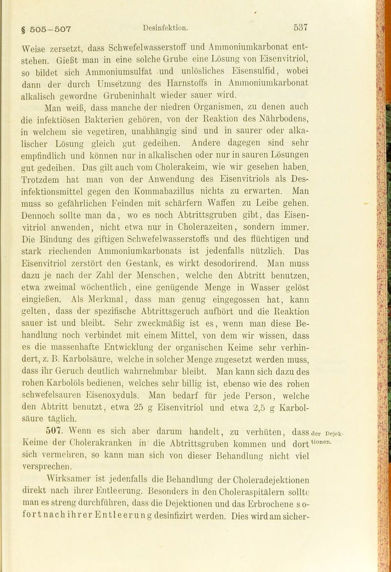 § 505-507 Weise zersetzt, dass Schwefelwasserstoff und Ammoniumkarbonat ent- stehen. Gießt man in eine solche Grube eine Lösung von Eisenvitriol, so bildet sich Ammoniumsulfat und unlösliches Eisensulfid, wobei dann der durch Umsetzung des Harnstoffs in Ammoniumkarbonat alkalisch gewordne Grubeninhalt wieder sauer wird. Man weiß, dass manche der niedren Organismen, zu denen auch die infektiösen Bakterien gehören, von der Reaktion des Nährbodens, in welchem sie vegetiren, unabhängig sind und in saurer oder alka- lischer Lösung gleich gut gedeihen. Andere dagegen sind sehr empfindlich und können nur in alkalischen oder nur in sauren Lösungen gut gedeihen. Das gilt auch vom Cholerakeim, wie wir gesehen haben. Trotzdem hat man von der Anwendung des Eisenvitriols als Des- infektionsmittel gegen den Kommabazillus nichts zu erwarten. Man muss so gefährlichen Feinden mit schärfern Waffen zu Leibe gehen. Dennoch sollte man da, wo es noch Abtrittsgruben gibt, das Eisen- vitriol anwenden, nicht etwa nur in Cholerazeiten, sondern immer. Die Bindung des giftigen Schwefelwasserstoffs und des flüchtigen und stark riechenden Ammoniumkarbonats ist jedenfalls nützlich. Das Eisenvitriol zerstört den Gestank, es wirkt desodorirend. Man muss dazu je nach der Zahl der Menschen, welche den Abtritt benutzen, etwa zweimal wöchentlich, eine genügende Menge in Wasser gelöst eingießen. Als Merkmal, dass man genug eingegossen hat, kann gelten, dass der spezifische Abtrittsgeruch aufhört und die Reaktion sauer ist und bleibt. Sehr zweckmäßig ist es, wenn man diese Be- handlung noch verbindet mit einem Mittel, von dem wir wissen, dass es die massenhafte Entwicklung der organischen Keime sehr verhin- dert, z. B. Karbolsäure, welche in solcher Menge zugesetzt werden muss, dass ihr Geruch deutlich wahrnehmbar bleibt. Man kann sich dazu des rohen Karbolöls bedienen, welches sehr billig ist, ebenso wie des rohen schwefelsauren Eisenoxyduls. Man bedarf für jede Person, welche den Abtritt benutzt, etwa 25 g Eisenvitriol und etwa 2,5 g Karbol- säure täglich. 507. Wenn es sich aber darum handelt, zu verhüten, dass der uejek- Keime der Cholerakranken in die Abtrittsgruben kommen und dorttiODen' sich vermehren, so kann man sich von dieser Behandlung nicht viel versprechen. Wirksamer ist jedenfalls die Behandlung der Choleradejektionen direkt nach ihrer Entleerung. Besonders in den Choleraspitälern sollte man es streng durchführen, dass die Dejektionen und das Erbrochene so- lo r t n a c h i h r e r E n 11 e e r u n g desinfizirt werden. Dies wird am sicher-