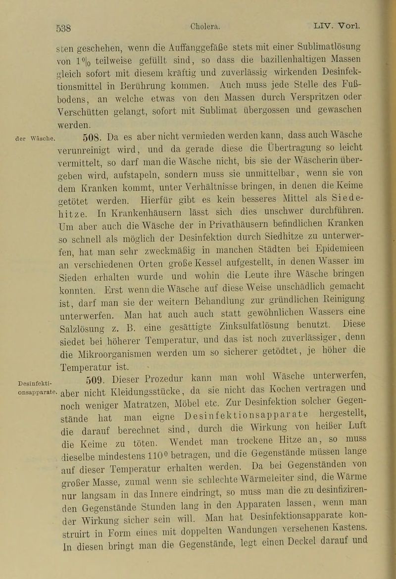 sten geschehen, wenn die Auffanggefäße stets mit einer Sublimatlösung von 1 °|0 teilweise gefüllt sind, so dass die bazillenhaltigen Massen gleich sofort mit diesem kräftig und zuverlässig wirkenden Desinfek- tionsmittel in Berührung kommen. Auch muss jede Stelle des Fuß- bodens, an welche etwas von den Massen durch Verspritzen oder Verschütten gelangt, sofort mit Sublimat übergossen und gewaschen werden. der Wäsche. 508. Da es aber nicht vermieden werden kann, dass auch Wäsche verunreinigt wird, und da gerade diese die Übertragung so leicht vermittelt, so darf man die Wäsche nicht, bis sie der Wäscherin über- geben wird, aufstapeln, sondern muss sie unmittelbar, wenn sie von dem Kranken kommt, unter Verhältnisse bringen, in denen die Keime getötet werden. Hierfür gibt es kein besseres Mittel als Siede- hitze. In Krankenhäusern lässt sich dies unschwer durchführen. Um aber auch die Wäsche der in Privathäusern befindlichen Kranken so schnell als möglich der Desinfektion durch Siedhitze zu unteiwei- fen, hat man sehr zweckmäßig in manchen Städten bei Epidemieen an verschiedenen Orten große Kessel aufgestellt, in denen Wasser im Sieden erhalten wurde und wohin die Leute ihre Wäsche bringen konnten. Erst wenn die Wäsche auf diese Weise unschädlich gemacht ist, darf man sie der weitern Behandlung zur gründlichen Reinigung unterwerfen. Man hat auch auch statt gewöhnlichen Wassers eine Salzlösung z. B. eine gesättigte Zinksulfatlösung benutzt. Diese siedet bei höherer Temperatur, und das ist noch zuverlässiger, denn die Mikroorganismen werden um so sicherer getödtet, je höher die Temperatur ist. DPsiBfnkti- 509. Dieser Prozedur kann man wohl Wäsche unterwerfen, onsappnrate. a5er nicht Kleidungsstücke, da sie nicht das Kochen vertragen und noch weniger Matratzen, Möbel etc. Zur Desinfektion solcher Gegen- stände hat man eigne Desinfektionsapparate hergestellt, die darauf berechnet sind, durch die Wirkung von heißer Luft die Keime zu töten. Wendet man trockene Hitze an, so muss dieselbe mindestens 110° betragen, und die Gegenstände müssen lange auf dieser Temperatur erhalten werden. Da bei Gegenständen von großer Masse, zumal wenn sie schlechte Wärmeleiter sind, die Wärme nur langsam in das Innere eindringt, so muss man die zu desinfiziren- den Gegenstände Stunden lang in den Apparaten lassen, wenn man der Wirkung sicher sein will. Man hat Desinfektionsapparate kon- struirt in Form eines mit doppelten Wandungen versehenen Kastens, ln diesen bringt man die Gegenstände, legt einen Deckel darauf un
