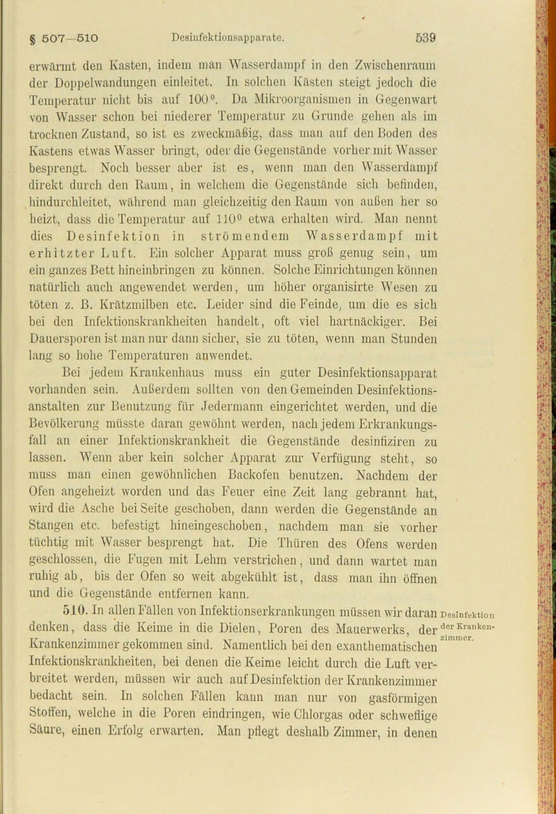 erwärmt den Kasten, indem man Wasserdampf in den Zwischenraum der Doppelwandungen einleitet. In solchen Kästen steigt jedoch die Temperatur nicht bis auf 100°. Da Mikroorganismen in Gegenwart von Wasser schon bei niederer Temperatur zu Grunde gehen als im trocknen Zustand, so ist es zweckmäßig, dass man auf den Boden des Kastens etwas Wasser bringt, oder die Gegenstände vorher mit Wasser besprengt. Noch besser aber ist es, wenn man den Wasserdampf direkt durch den Raum, in welchem die Gegenstände sich befinden, hindurchleitet, während man gleichzeitig den Raum von außen her so heizt, dass die Temperatur auf 110° etwa erhalten wird. Man nennt dies Desinfektion in strömendem Wasserdampf mit erhitzter Luft. Ein solcher Apparat muss groß genug sein, um ein ganzes Bett hineinbringen zu können. Solche Einrichtungen können natürlich auch angewendet werden, um höher organisirte Wesen zu töten z. ß. Krätzmilben etc. Leider sind die Feinde, um die es sich bei den Infektionskrankheiten handelt, oft viel hartnäckiger. Bei Dauersporen ist man nur dann sicher, sie zu töten, wenn man Stunden lang so hohe Temperaturen anwendet. Bei jedem Krankenhaus muss ein guter Desinfektionsapparat vorhanden sein. Außerdem sollten von den Gemeinden Desinfektions- anstalten zur Benutzung für Jedermann eingerichtet werden, und die Bevölkerung müsste daran gewöhnt werden, nach jedem Erkrankungs- fall an einer Infektionskrankheit die Gegenstände desinfiziren zu lassen. Wenn aber kein solcher Apparat zur Verfügung steht, so muss man einen gewöhnlichen Backofen benutzen. Nachdem der Ofen angeheizt worden und das Feuer eine Zeit lang gebrannt hat, wird die Asche bei Seite geschoben, dann werden die Gegenstände an Stangen etc. befestigt hineingeschoben, nachdem man sie vorher tüchtig mit Wasser besprengt hat. Die Thüren des Ofens werden geschlossen, die Fugen mit Lehm verstrichen, und dann wartet man ruhig ab, bis der Ofen so weit abgektihlt ist, dass man ihn öffnen und die Gegenstände entfernen kann. 510. In allen Fällen von Infektionserkrankungen müssen wir daran Desinfektion denken, dass die Keime in die Dielen, Poren des Mauerwerks, derderKranken' Krankenzimmer gekommen sind. Namentlich bei den exanthematischenZm U ' Infektionskrankheiten, bei denen die Keime leicht durch die Luft ver- breitet werden, müssen wir auch auf Desinfektion der Krankenzimmer bedacht sein. In solchen Fällen kann man nur von gasförmigen Stoffen, welche in die Poren eindringen, wie Chlorgas oder schweflige Säure, einen Erfolg erwarten. Man pflegt deshalb Zimmer, in denen