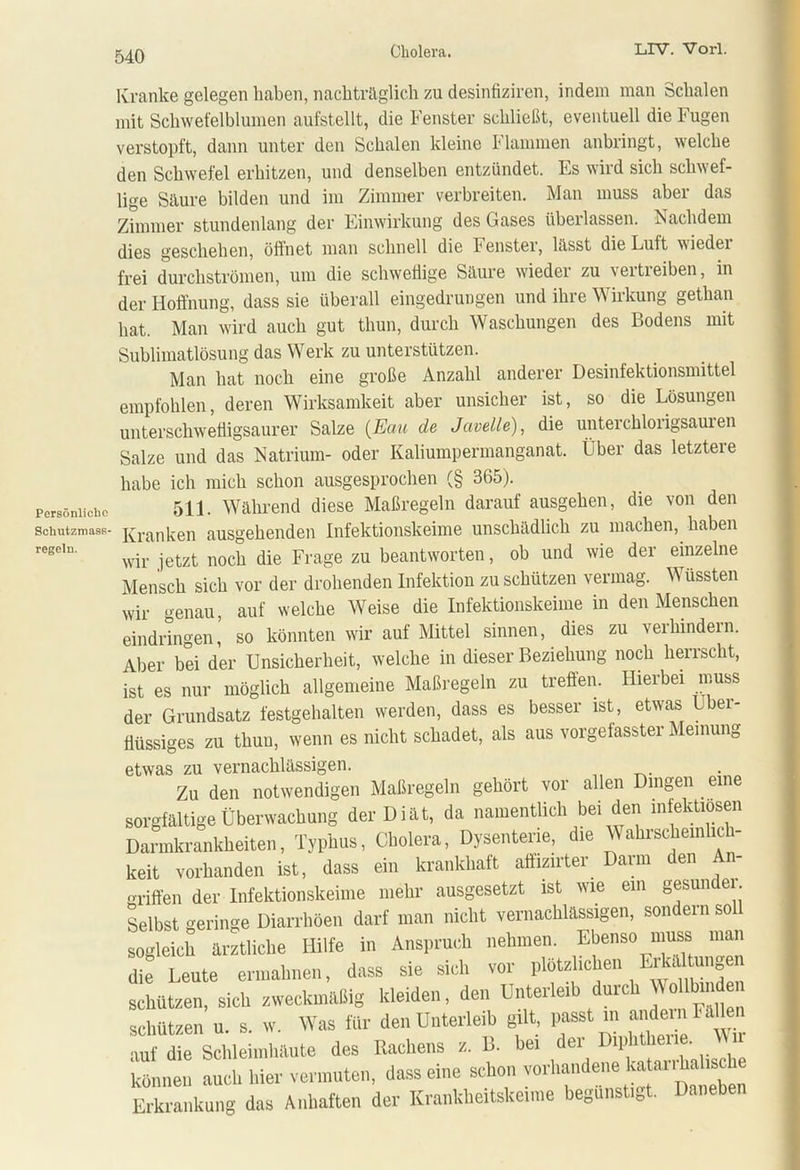 Persönliche Schutzmass- regeln. Kranke gelegen haben, nachträglich zu desinfiziren, indem man Schalen mit Schwefelblumen aufstellt, die Fenster schließt, eventuell die Fugen verstopft, dann unter den Schalen kleine Flammen anbringt, welche den Schwefel erhitzen, und denselben entzündet. Es wird sich schwef- lige Säure bilden und im Zimmer verbreiten. Man muss aber das Zimmer stundenlang der Einwirkung des Gases überlassen. Nachdem dies geschehen, öffnet man schnell die Fenster, lässt die Luft wieder frei durchströmen, um die schweflige Säure wieder zu vertreiben, in der Hoffnung, dass sie überall eingedrungen und ihre Wirkung getkan hat. Man wird auch gut thun, durch Waschungen des Bodens mit Sublimatlösung das Werk zu unterstützen. Man hat noch eine große Anzahl anderer Desinfektionsmittel empfohlen, deren Wirksamkeit aber unsicher ist, so die Lösungen unterschwefligsaurer Salze (Eau de Javelle), die unterchlorigsauren Salze und das Natrium- oder Kaliumpermanganat. Über das letztere habe ich mich schon ausgesprochen (§ 365). 511. Während diese Maßregeln darauf ausgehen, die von den Kranken ausgehenden Infektionskeime unschädlich zu machen, haben wir jetzt noch die Frage zu beantworten, ob und wie der einzelne Mensch sich vor der drohenden Infektion zu schützen vermag. Wüssten wir genau, auf welche Weise die Infektionskeime in den Menschen eindringen, so könnten wir auf Mittel sinnen, dies zu verhindern. Aber bei der Unsicherheit, welche in dieser Beziehung noch herrscht, ist es nur möglich allgemeine Maßregeln zu treffen. Hierbei muss der Grundsatz festgehalten werden, dass es besser ist, etwas Lber- flüssiges zu thun, wenn es nicht schadet, als aus vorgefasster Meinung etwas zu vernachlässigen. Zu den notwendigen Maßregeln gehört vor allen Dingen eine sorgfältige Überwachung der Diät, da namentlich bei den infektiösen Darmkrankheiten, Typhus, Cholera, Dysenterie, die Wahrscheinlich- keit vorhanden ist, dass ein krankhaft afflzirter Darm den An- griffen der Infektionskeime mehr ausgesetzt ist wie ein gesun ei Selbst geringe Diarrhöen darf man nicht vernachlässigen, sondern so sogleich ärztliche Hilfe in Anspruch nehmen. Ebenso muss. man die Leute ermahnen, dass sie sich vor plötzlichen Erkältungen schützen, sich zweckmäßig kleiden, den Unterleib durch W bind schützen u. s. w. Was für den Unterleib gilt, passt in auf die Schleimhäute des Rachens z. B. bei dei Diphtlie . können auch hier vermuten, dass eine schon vorhandene'katar^taehe Erkrankung das Anhaften der Krankheitskeime begünstigt. Daneben