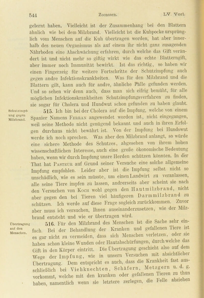 gelernt haben. Vielleicht ist der Zusammenhang bei den Blattern ähnlich wie bei dem Milzbrand. Vielleicht ist die Kuhpocke ursprüng- lich vom Menschen auf die Kuh übertragen worden, hat aber inner- halb des neuen Organismus als auf einem ihr nicht ganz zusagenden Nährboden eine Ahschwächung erfahren, durch welche das Gift verän- dert ist und nicht mehr so giftig wirkt wie das echte Blatterngift, aber immer noch Immunität bewirkt. Ist das richtig, so haben wir einen Fingerzeig für weitere Fortschritte der Schutzimpfung auch gegen andre Infektionskrankheiten. Was für den Milzbrand und die Blattern gilt, kann auch für andre, ähnliche Fälle gefunden werden. Und so sehen wir denn auch, dass man sich eifrig bemüht, für alle möglichen Infektionskrankheiten Schutzimpfungsverfahren zu finden, sie sogar für Cholera und Hundwut schon gefunden zu haben glaubt, schuizimpf- 515. Ich bin bei der Cholera auf die Impfung, welche von einem snfzbrXa. Spanier Namens Ferran angewendet worden ist, nicht eingegangen, weil seine Methode nicht genügend bekannt und auch in ihren Lrfol- gen durchaus nicht bewährt ist. Von der Impfung bei Hundswut werde ich noch sprechen. Was aber den Milzbrand anlangt, so würde eine sichere Methode des Schutzes, abgesehen von ihrem hohen wissenschaftlichen Interesse, auch eine große ökonomische Bedeutung haben, wenn wir durch Impfung unsre Herden schützen könnten. In dei That hat Pasteur auf Grund seiner Versuche eine solche allgemeine Impfung empfohlen. Leider aber ist die Impfung selbst nicht so unschädlich, wie es sein müsste, um einen Landwirt zu veranlassen, alle seine Tiere impfen zu lassen, andrerseits aber scheint sie nach den Versuchen von Koch wohl gegen den Hautmilzbrand, nicht aber gegen den bei Tieren viel häufigeren Darmmilzbrand zu schützen. Ich werde auf diese Frage sogleich zurückkommen. Zuvor aber muss ich versuchen, Ihnen auseinanderzusetzen, wie der Milz- brand entsteht und wie er übertragen wird. Übertragung 516. Für den Milzbrand des Menschen ist die Sache sehr em- auf dcn fach. Bei der Behandlung der Kranken und gefallenen Tiere ist es gar nicht zu vermeiden, dass sich Menschen verletzen, odei sie haben schon kleine Wunden oder Hautabschürfungen, durchweiche das Gift in den Körper eintritt. Die Übertragung geschieht also auf dem Wege der Impfung, wie in unsern Versuchen mit absichtlicher Übertragung. Dem entspricht es auch, dass die Krankheit fast aus- schließlich bei Viehknechten, Schäfern, Metzgern u. . g. vorkommt, welche mit den kranken oder gefallenen Tieren zu thun haben, namentlich wenn sie letztere zerlegen, die Felle abziehen