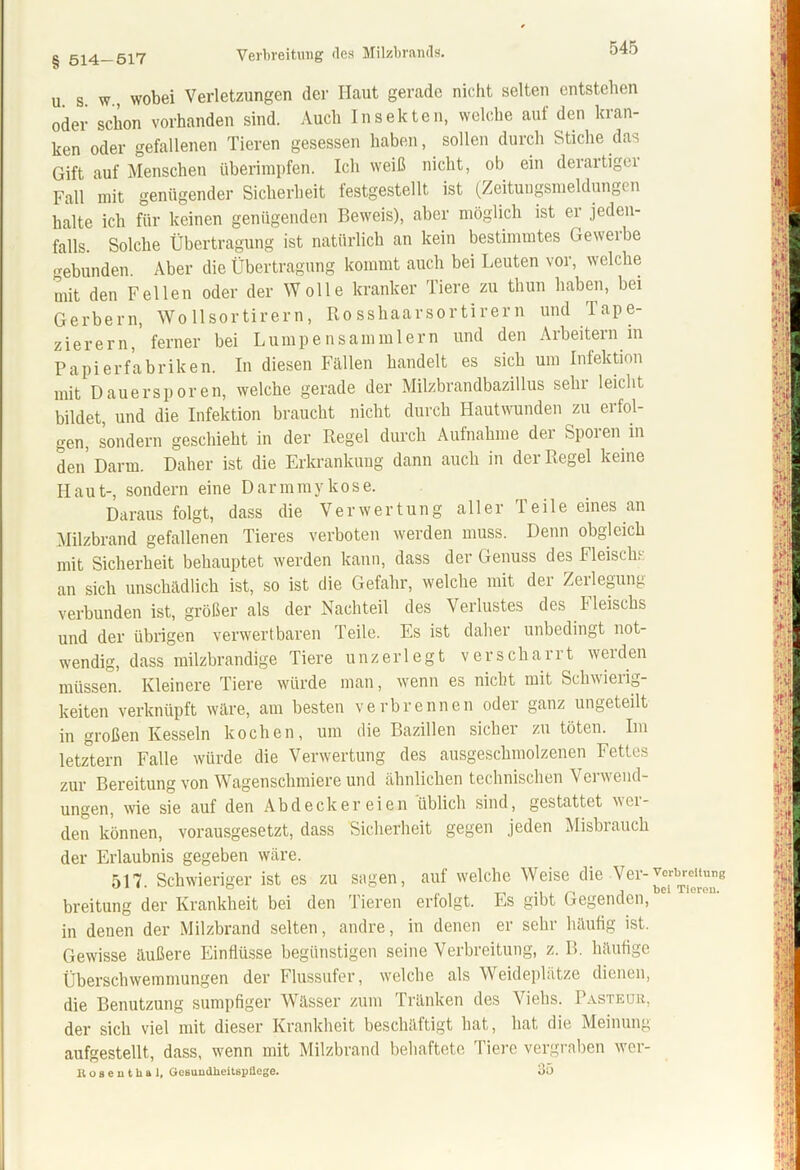 § 514-517 Verbreitung des Milzbrands. u s. w., wobei Verletzungen der Haut gerade nicht selten entstehen oder schon vorhanden sind. Auch Insekten, welche auf den kran- ken oder gefallenen Tieren gesessen haben, sollen durch Stiche das Gift auf Menschen überimpfen. Ich weiß nicht, ob ein derartigei Fall mit genügender Sicherheit festgestellt ist (Zeitungsnieldungen halte ich für keinen genügenden Beweis), aber möglich ist er jeden- falls. Solche Übertragung ist natürlich an kein bestimmtes Geweihe -ebunden. Aber die Übertragung kommt auch bei Leuten vor, welche mit den Fellen oder der Wolle kranker Tiere zu thun haben, bei Gerbern, Wo llsortirern, Rosshaarsortirern und Tape- zierern, ferner bei Lumpensammlern und den Arbeitern in Papierfabriken. In diesen Fällen handelt es sich um Infektion mit Dauersporen, welche gerade der Milzbrandbazillus sehr leicht bildet, und die Infektion braucht nicht durch Hautwunden zu erfol- gen, sondern geschieht in der Regel durch Aufnahme der Spoi en in den Darm. Daher ist die Erkrankung dann auch in der Regel keine Haut-, sondern eine Darmmykose. Daraus folgt, dass die Verwertung aller Teile eines an Milzbrand gefallenen Tieres verboten werden muss. Denn obgleich mit Sicherheit behauptet werden kann, dass der Genuss des Fleisch an sich unschädlich ist, so ist die Gefahr, welche mit der Zerlegung verbunden ist, größer als der Nachteil des Verlustes des I leischs und der übrigen verwertbaren Teile. Es ist daher unbedingt not- wendig, dass milzbrandige Tiere unzerlegt verscharrt werden müssen. Kleinere Tiere würde man, wenn es nicht mit Schwierig- keiten verknüpft wäre, am besten verbrennen oder ganz ungeteilt in großen Kesseln kochen, um die Bazillen sicher zu töten. Im letztem Falle würde die Verwertung des ausgeschmolzenen Fettes zur Bereitung von Wagenschmiere und ähnlichen technischen Verwend- ungen, wie sie auf den Abdeckereien üblich sind, gestattet mei- den können, vorausgesetzt, dass Sicherheit gegen jeden Misbrauch der Erlaubnis gegeben wäre. 517 Schwieriger ist es zu sagen, auf welche Weise die Ver-Verbreitung breitung der Krankheit bei den Tieren erfolgt. Es gibt Gegenden, in deuen der Milzbrand selten, andre, in denen er sehr häufig ist. Gewisse äußere Einflüsse begünstigen seine Verbreitung, z. B. häufige Überschwemmungen der Flussufer, welche als Weideplätze dienen, die Benutzung sumpfiger Wässer zum Tränken des Viehs. Pasteur, der sich viel mit dieser Krankheit beschäftigt hat, hat die Meinung aufgestellt, dass, wenn mit Milzbrand behaftete 'Tiere vergraben wer- Boseuthal, Gesundheitspflege. 35