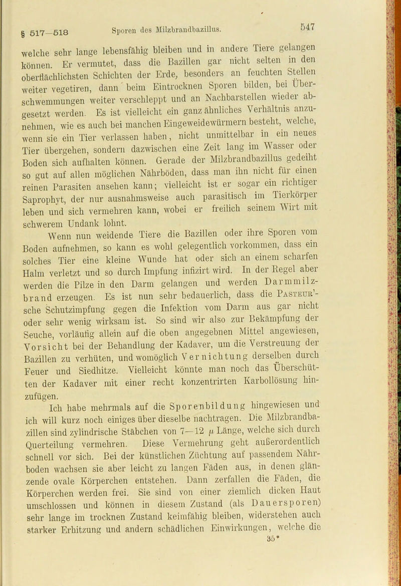 g 517—518 Sporen des Milzbrandbazillus. welche sehr lange lebensfähig bleiben und in andere Tiere gelangen können. Er vermutet, dass die Bazillen gar nicht selten in den oberflächlichsten Schichten der Erde, besonders an feuchten Stellen weiter vegetiren, dann beim Eintrocknen Sporen bilden, bei Über- schwemmungen weiter verschleppt und an Nachbarstellen wieder ab- gesetzt werden. Es ist vielleicht ein ganz ähnliches Verhältnis anzu- nehmen, wie es auch bei manchen Eingeweidewürmern besteht, welche, wenn sie ein Tier verlassen haben, nicht unmittelbar in ein neues Tier übergehen, sondern dazwischen eine Zeit lang im Wasser oder Boden sich aufhalten können. Gerade der Milzbrandbazillus gedeiht so gut auf allen möglichen Nährböden, dass man ihn nicht für einen reinen Parasiten ansehen kann; vielleicht ist er sogar ein richtiger Saprophyt, der nur ausnahmsweise auch parasitisch im Tierkörper leben und sich vermehren kann, wobei er freilich seinem M ii t mit schwerem Undank lohnt. Wenn nun weidende Tiere die Bazillen oder ihre Spoien vom Boden aufnehmen, so kann es wohl gelegentlich Vorkommen, dass ein solches Tier eine kleine Wunde hat oder sich an einem schaifen Halm verletzt und so durch Impfung infizirt wird. In der Regel aber werden die Pilze in den Darm gelangen und werden Darmmilz- brand erzeugen. Es ist nun sehr bedauerlich, dass die Pasieur- sclie Schutzimpfung gegen die Infektion vom Darm aus gar nicht oder sehr wenig wirksam ist. So sind wir also zur Bekämpfung dei Seuche, vorläufig allein auf die oben angegebnen Mittel angewiesen, Vorsicht bei der Behandlung der Kadaver, um die Verstreuung der Bazillen zu verhüten, und womöglich Vernichtung derselben durch Feuer und Siedhitze. Vielleicht könnte man noch das Überschüt- ten der Kadaver mit einer recht konzentrirten Karbollösung hin- zufügen. Ich habe mehrmals auf die Sporenbildung hingewiesen und ich will kurz noch einiges über dieselbe nachtragen. Die Milzbrandba- zillen sind zylindrische Stäbchen von 1—12 p. Länge, welche sich durch Querteilung vermehren. Diese Vermehrung geht außerordentlich schnell vor sich. Bei der künstlichen Züchtung auf passendem Nähr- boden wachsen sie aber leicht zu langen Fäden aus, in denen glän- zende ovale Körperchen entstehen. Dann zerfallen die 1 äden, die Körperchen werden frei. Sie sind von einer ziemlich dicken Haut umschlossen und können in diesem Zustand (als Dauer spoien) sehr lange im trocknen Zustand keimfähig bleiben, widerstehen auch starker Erhitzung und andern schädlichen Einwirkungen, welche die 35*