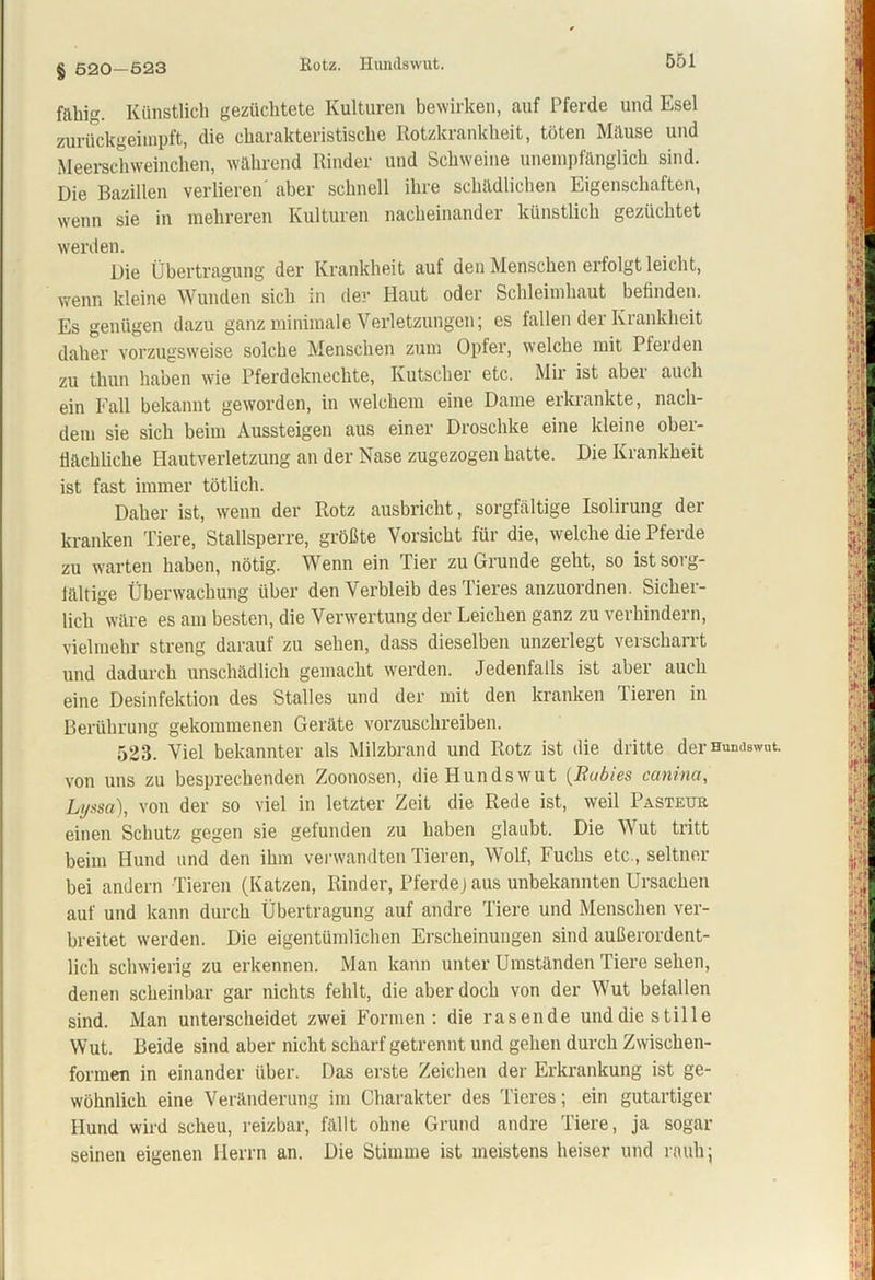 § 520—523 fähig. Künstlich gezüchtete Kulturen bewirken, auf Pferde und Esel zurückgeimpft, die charakteristische Rotzkrankheit, töten Mäuse und Meerschweinchen, während Rinder und Schweine unempfänglich sind. Die Bazillen verlieren aber schnell ihre schädlichen Eigenschaften, wenn sie in mehreren Kulturen nacheinander künstlich gezüchtet werden. Die Übertragung der Krankheit auf den Menschen erfolgt leicht, wenn kleine Wunden sich in der Haut oder Schleimhaut befinden. Es genügen dazu ganz minimale Verletzungen; es fallen der Krankheit daher vorzugsweise solche Menschen zum Opfer, welche mit Pferden zu thun haben wie Pferdeknechte, Kutscher etc. Mir ist aber auch ein Fall bekannt geworden, in welchem eine Dame erkrankte, nach- dem sie sich beim Aussteigen aus einer Droschke eine kleine ober- flächliche Hautverletzung an der Nase zugezogen hatte. Die Krankheit ist fast immer tötlich. Daher ist, wenn der Rotz ausbricht, sorgfältige Isolirung der kranken Tiere, Stallsperre, größte Vorsicht für die, welche die Pferde zu warten haben, nötig. Wenn ein Tier zu Grunde geht, so ist sorg- fältige Überwachung über den Verbleib des Tieres anzuordnen. Sicher- lich wäre es am besten, die Verwertung der Leichen ganz zu verhindern, vielmehr streng darauf zu sehen, dass dieselben unzerlegt verscharrt und dadurch unschädlich gemacht werden. Jedenfalls ist aber auch eine Desinfektion des Stalles und der mit den kranken Tieren in Berührung gekommenen Geräte vorzuschreiben. 523. Viel bekannter als Milzbrand und Rotz ist die dritte der Hunaswut. von uns zu besprechenden Zoonosen, die Hundswut (Rabies canina, Lyssa), von der so viel in letzter Zeit die Rede ist, weil Pasteur einen Schutz gegen sie gefunden zu haben glaubt. Die Wut tritt beim Hund und den ihm verwandten Tieren, Wolf, Fuchs etc., seltner bei andern Tieren (Katzen, Rinder, Pferdej aus unbekannten Ursachen auf und kann durch Übertragung auf andre Tiere und Menschen ver- breitet werden. Die eigentümlichen Erscheinungen sind außerordent- lich schwierig zu erkennen. Man kann unter Umständen Tiere sehen, denen scheinbar gar nichts fehlt, die aber doch von der Wut befallen sind. Man unterscheidet zwei Formen: die rasende und die stille Wut. Beide sind aber nicht scharf getrennt und gehen durch Zwischen- formen in einander über. Das erste Zeichen der Erkrankung ist ge- wöhnlich eine Veränderung im Charakter des Tieres; ein gutartiger Hund wird scheu, reizbar, fällt ohne Grund andre Tiere, ja sogar seinen eigenen Herrn an. Die Stimme ist meistens heiser und rauh;