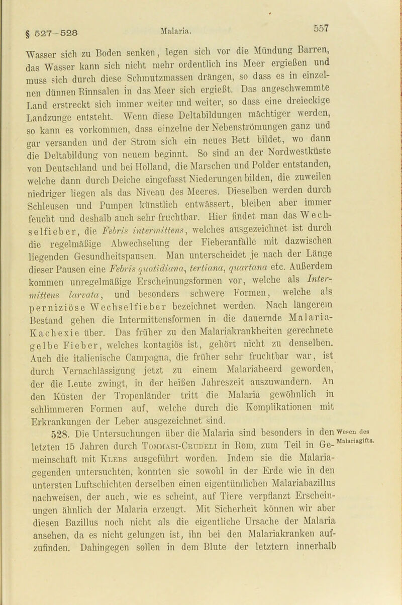 Malaria. § 527-528 Wasser sich zu Boden senken, legen sich vor die Mündung Barren, das Wasser kann sich nicht mehr ordentlich ins Meer ergießen und muss sich durch diese Schmutzmassen drängen, so dass es in einzel- nen dünnen Rinnsalen in das Meer sich ergießt. Das angeschwemmte Land erstreckt sich immer weiter und weiter, so dass eine dreieckige Landzunge entsteht. Wenn diese Deltabildungen mächtiger werden, so kann es Vorkommen, dass einzelne der Nebenströmungen ganz und gar versanden und der Strom sich ein neues Bett bildet, wo dann die Deltabildung von neuem beginnt. So sind an der Nordwestküste von Deutschland und bei Holland, die Marschen und Polder entstanden, welche dann durch Deiche eingefasst Niederungen bilden, die zuweilen niedriger liegen als das Niveau des Meeres. Dieselben weiden duich Schleusen und Pumpen künstlich entwässert, bleiben aber immer feucht und deshalb auch sehr fruchtbar. Hier findet man das Wech- seln eb er, die Febris intermittens, welches ausgezeichnet ist durch die regelmäßige Abwechselung der Fieberanfälle mit dazwischen liegenden Gesundheitspausen. Man unterscheidet je nach der Länge dieser Pausen eine Febris quotidiana, tertiana, quartana etc. Außerdem kommen unregelmäßige Erscheinungsformen vor, welche als Inter- mittens larvata, und besonders schwere formen, welche als perniziöse Wechselfieber bezeichnet wrerden. Nach längeiein Bestand gehen die Intermittensformen in die dauernde Malaria- Kachexie über. Das früher zu den Malariakrankheiten gerechnete gelbe Fieber, welches kontagiös ist, gehört nicht zu denselben. Auch die italienische Campagna, die früher sehr fruchtbar war, ist durch Vernachlässigung jetzt zu einem Malariaheerd geworden, der die Leute zwingt, in der heißen Jahreszeit auszuwandern. An den Küsten der Tropenländer tritt die Malaria gewöhnlich in schlimmeren Formen auf, welche durch die Komplikationen mit Erkrankungen der Leber ausgezeichnet sind. 528. Die Untersuchungen über die Malaria sind besonders in den wesen des letzten 15 Jahren durch Tommasi-Cbtjdeli in Rom, zum Teil in Qe_Mnlariaglfts- meinschaft mit Klebs ausgeführt worden. Indem sie die Malaria- gegenden untersuchten, konnten sie sowohl in der Erde wie in den untersten Luftschichten derselben einen eigentümlichen Malariabazillus nachweisen, der auch, wie es scheint, auf Tiere verpflanzt Erschein- ungen ähnlich der Malaria erzeugt. Mit Sicherheit können wir aber diesen Bazillus noch nicht als die eigentliche Ursache der Malaria ansehen, da es nicht gelungen ist, ihn bei den Malariakranken auf- zufinden. Dahingegen sollen in dem Blute der letztem innerhalb