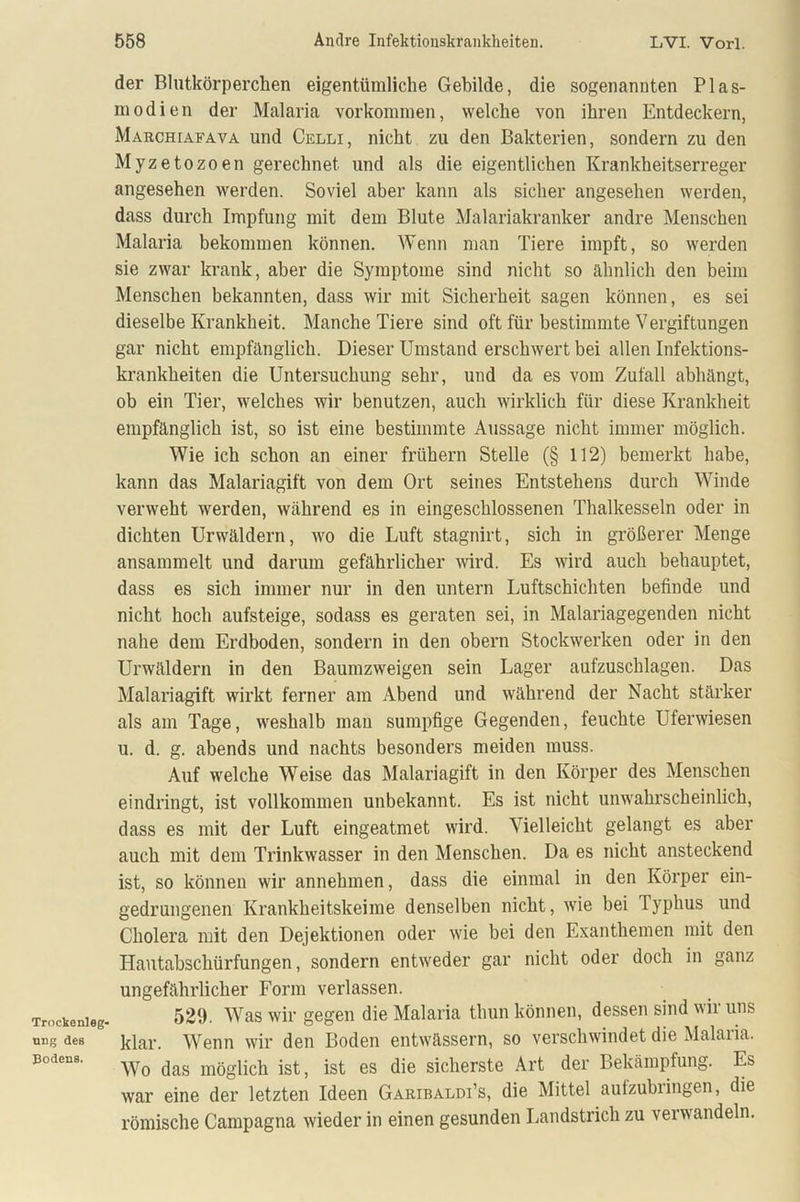Trockenleg- ung des Bodens. der Blutkörperchen eigentümliche Gebilde, die sogenannten Plas- modien der Malaria Vorkommen, welche von ihren Entdeckern, Marchiafava und Celli, nicht zu den Bakterien, sondern zu den Myzetozoen gerechnet und als die eigentlichen Krankheitserreger angesehen werden. Soviel aber kann als sicher angesehen werden, dass durch Impfung mit dem Blute Malariakranker andre Menschen Malaria bekommen können. Wenn man Tiere impft, so werden sie zwar krank, aber die Symptome sind nicht so ähnlich den beim Menschen bekannten, dass wir mit Sicherheit sagen können, es sei dieselbe Krankheit. Manche Tiere sind oft für bestimmte Vergiftungen gar nicht empfänglich. Dieser Umstand erschwert bei allen Infektions- krankheiten die Untersuchung sehr, und da es vom Zufall abhängt, ob ein Tier, welches wir benutzen, auch wirklich für diese Krankheit empfänglich ist, so ist eine bestimmte Aussage nicht immer möglich. Wie ich schon an einer frühem Stelle (§ 112) bemerkt habe, kann das Malariagift von dem Ort seines Entstehens durch Winde verweht werden, während es in eingeschlossenen Thalkesseln oder in dichten Urwäldern, wo die Luft stagnirt, sich in größerer Menge ansammelt und darum gefährlicher wird. Es wird auch behauptet, dass es sich immer nur in den untern Luftschichten befinde und nicht hoch aufsteige, sodass es geraten sei, in Malariagegenden nicht nahe dem Erdboden, sondern in den obern Stockwerken oder in den Urwäldern in den Baumzweigen sein Lager aufzuschlagen. Das Malariagift wirkt ferner am Abend und während der Nacht stärker als am Tage, weshalb man sumpfige Gegenden, feuchte Uferwiesen u. d. g. abends und nachts besonders meiden muss. Auf welche Weise das Malariagift in den Körper des Menschen eindringt, ist vollkommen unbekannt. Es ist nicht unwahrscheinlich, dass es mit der Luft eingeatmet wird. Vielleicht gelangt es aber auch mit dem Trinkwasser in den Menschen. Da es nicht ansteckend ist, so können wir annehmen, dass die einmal in den Körper ein- gedrungenen Krankheitskeime denselben nicht, wie bei Typhus und Cholera mit den Dejektionen oder wie bei den Exanthemen mit den Hautabschürfungen, sondern entweder gar nicht oder doch in ganz ungefährlicher Form verlassen. 529. Was wir gegen die Malaria thun können, dessen sind wir uns klar. Wenn wir den Boden entwässern, so verschwindet die Malaiia. Wo das möglich ist, ist es die sicherste Art der Bekämpfung. Es war eine der letzten Ideen Garibaldi’s, die Mittel autzubiingen, die römische Campagna wieder in einen gesunden Landstrich zu verwandeln.