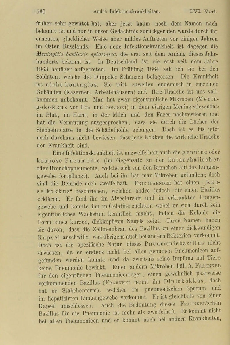 früher sehr gewütet hat, aber jetzt kaum noch dem Namen nach bekannt ist und nur in unser Gedächtnis zurückgerufen wurde durch ihr erneutes, glücklicher Weise aber mildes Auftreten vor einigen Jahren im Osten Russlands. Eine neue Infektionskrankheit ist dagegen die Meningitis basilaris epidemica, die erst seit dem Anfang dieses Jahr- hunderts bekannt ist. In Deutschland ist sie erst seit dem Jahre 1863 häufiger aufgetreten. Im Frühling 1864 sah ich sie bei den Soldaten, welche die Diippeler Schanzen belagerten. Die Krankheit ist nicht kontagiös. Sie tritt zuweilen endemisch in einzelnen Gebäuden (Kasernen, Arbeitshäusern) auf. Ihre Ursache ist uns voll- kommen unbekannt. Man hat zwar eigentümliche Mikroben (Menin- gokokkus von Foa und Bordoni) in dem eitrigen Meningealexsudat» im Blut, im Harn, in der Milch und den Fäzes nachgewiesen und hat die Vermutung ausgesprochen, dass sie durch die Löcher der Siebbeinplatte in die Schädelhöhle gelangen. Doch ist es bis jetzt noch durchaus nicht bewiesen, dass jene Kokken die wirkliche Ursache der Krankheit sind. Eine Infektionskrankheit ist unzweifelhaft auch die genuine oder krupöse Pneumonie (im Gegensatz zu der katarrhalischen oder Bronchopneumonie, welche sich von den Bronchen auf das Lungen- gewebe fortpflanzt). Auch bei ihr hat man Mikroben gefunden; doch sind die Befunde noch zweifelhaft. Friedlaender hat einen „Kap- selkokkus“ beschrieben, welchen andre jedoch für einen Bazillus erklären. Er fand ihn im Alveolarsaft und im erkrankten Lungen- gewebe und konnte ihn in Gelatine züchten, wobei er sich durch sein eigentümliches Wachstum kenntlich macht, indem die Kolonie die Form eines kurzen, dickköpfigen Nagels zeigt. Ihren Namen haben sie davon, dass die Zellmembran des Bazillus zu einer dickwandigen Kapsel anschwillt, was übrigens auch bei andern Bakterien vorkommt. Doch ist die spezifische Natur dieses Pneumoniebazillus nicht erwiesen, da er erstens nicht bei allen genuinen Pneumonieen auf- gefunden werden konnte und da zweitens seine Impfung auf Tiere keine Pneumonie bewirkt. Einen andern Mikroben hält A. Fraexkel für den eigentlichen Pneumonieerreger, einen gewöhnlich paarweise vorkommenden Bazillus (Fraenkel nennt ihn Diplokokkus, doch hat er Stäbchenform), welcher im pneumonischen Sputum und im hepatisirten Lungengewebe vorkommt. Er ist gleichfalls von einei Kapsel umschlossen. Auch die Bedeutung dieses FRAENKEL’schen Bazillus für die Pneumonie ist mehr als zweifelhaft. Er kommt nicht bei allen Pneumonieen und er kommt auch bei andern Krankheiten,