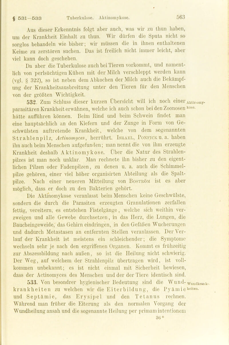 § 531-533 Aus dieser Erkenntnis folgt aber auch, was wir zu tliun haben, um der Krankheit Einhalt zu tliun. Wir dürfen die Sputa nicht so sorglos behandeln wie bisher; wir müssen die in ihnen enthaltenen Keime zu zerstören suchen. Das ist freilich nicht immer leicht, aber viel kann doch geschehen. Da aber die Tuberkulose auch bei Tieren vorkommt, und nament- lich von perlsüchtigen Kühen mit der Milch verschleppt werden kann (vgl. § 322), so ist neben dem Abkochen der Milch auch die Bekämpf- ung der Krankheitsausbreitung unter den Tieren für den Menschen von der größten Wichtigkeit. 532. Zum Schluss dieser kurzen Übersicht will ich noch einer AküEomy. parasitären Krankheit erwähnen, welche ich auch schon bei den Zoonosen,:osc- hatte aufführen können. Beim Rind und beim Schwein findet man eine hauptsächlich an den Kiefern und der Zunge in Form von Ge- schwülsten auftretende Krankheit, welche von dem sogenannten Strahlenpilz, Actinomyces, herrührt. Israel, Ponficku. a. haben ihn auch beim Menschen aufgefunden; man nennt die von ihm erzeugte Krankheit deshalb Aktinomykose. Über die Natur des Strahlen- pilzes ist man noch unklar. Man rechnete ihn bisher zu den eigent- lichen Pilzen oder Fadenpilzen, zu denen u. a. auch die Schimmel- pilze gehören, einer viel höher organisirten Abteilung als die Spalt- pilze. Nach einer neueren Mitteilung von Boström ist es aber möglich, dass er doch zu den Bakterien gehört. Die Aktinomykose veranlasst beim Menschen keine Geschwülste, sondern die durch die Parasiten erzeugten Granulationen zerfallen fettig, vereitern, es entstehen Fistelgänge, welche sich weithin ver- zweigen und alle Gewebe durchsetzen, in das Herz, die Lungen, die Baucheingeweide, das Gehirn eindringen, in den Gefäßen Wucherungen und dadurch Metastasen an entfernten Stellen veranlassen. Der Ver- lauf der Krankheit ist meistens ein schleichender; die Symptome wechseln sehr je nach den ergriffenen Organen. Kommt es frühzeitig zur Abszessbildung nach außen, so ist die Heilung nicht schwierig. Der Weg, auf welchem der Strahlenpilz Überträgen wird, ist voll- kommen unbekannt; es ist nicht einmal mit Sicherheit bewiesen, dass der Actinomyces des Menschen und der der Tiere identisch sind. 533. Von besondrer hygienischer Bedeutung sind die Wund-Wuuilkl.ailk., krank hei teil zu welchen wir die Eiterbildung, die PyämieUeiteu- und Septämie, das Erysipel und den Tetanus rechnen. Während man früher die Eiterung als den normalen Vorgang der Wundheilung ansah und die sogenannte Heilung per primamintentionem 3b*