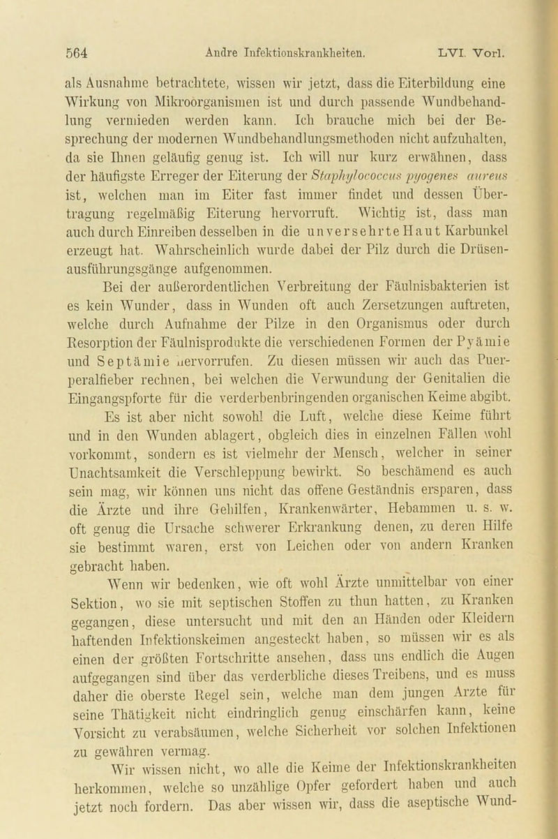 als Ausnahme betrachtete, wissen wir jetzt, dass die Eiterbildung eine Wirkung von Mikroorganismen ist und durch passende Wundbehand- lung vermieden werden kann. Ich brauche mich bei der Be- sprechung der modernen Wundbehandlungsmethoden nicht aufzuhalten, da sie Ihnen geläufig genug ist. Ich will nur kurz erwähnen, dass der häufigste Erreger der Eiterung der Staphylococcus pyogenes aureus ist, welchen man im Eiter fast immer findet und dessen Über- tragung regelmäßig Eiterung hervorruft. Wichtig ist, dass man auch durch Einreiben desselben in die unversehrte H a u t Karbunkel erzeugt hat. Wahrscheinlich wurde dabei der Pilz durch die Drüsen- ausführungsgänge aufgenommen. Bei der außerordentlichen Verbreitung der Fäulnisbakterien ist es kein Wunder, dass in Wunden oft auch Zersetzungen auftreten, welche durch Aufnahme der Pilze in den Organismus oder durch Resorption der Fäulnisprodukte die verschiedenen Formen der Pyämie und Septämie uervorrufen. Zu diesen müssen wir auch das Puer- peralfieber rechnen, bei welchen die Verwundung der Genitalien die Eingangspforte für die verderbenbringenden organischen Keime abgibt. Es ist aber nicht sowohl die Luft, welche diese Keime führt und in den Wunden ablagert, obgleich dies in einzelnen Fällen wohl vorkommt, sondern es ist vielmehr der Mensch, welcher in seiner Unachtsamkeit die Verschleppung bewirkt. So beschämend es auch sein mag, wir können uns nicht das offene Geständnis ersparen, dass die Ärzte und ihre Gehilfen, Krankenwärter, Hebammen u. s. w. oft genug die Ursache schwerer Erkrankung denen, zu deren Hilfe sie bestimmt waren, erst von Leichen oder von andern Kranken gebracht haben. Wenn wir bedenken, wie oft wohl Ärzte unmittelbar von einer Sektion, wo sie mit septischen Stoffen zu thun hatten, zu Kranken gegangen, diese untersucht und mit den an Händen oder Kleidern haftenden Infektionskeimen angesteckt haben, so müssen wir es als einen der größten Fortschritte ansehen, dass uns endlich die Augen aufgegangen sind über das verderbliche dieses Treibens, und es muss daher die oberste Regel sein, welche man dem jungen Arzte für seine Thätigkeit nicht eindringlich genug einschärfen kann, keine Vorsicht zu verabsäumen, welche Sicherheit vor solchen Infektionen zu gewähren vermag. Wir wissen nicht, wo alle die Keime der Infektionskrankheiten herkommen, welche so unzählige Opfer gefordert haben und auch jetzt noch fordern. Das aber wissen wir, dass die aseptische W und-