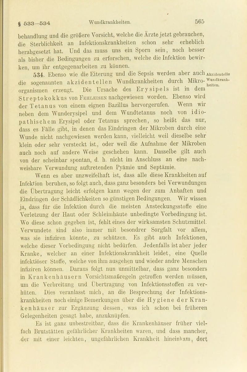 § 533—534 behandlung und die größere Vorsicht, welche die Ärzte jetzt gebrauchen, die Sterblichkeit an Infektionskrankheiten schon sehr erheblich herabgesetzt hat. Und das muss uns ein Sporn sein, noch besser als bisher die Bedingungen zu erforschen, welche die Infektion bewir- ken, um ihr entgegenarbeiten zu können. 534. Ebenso wie die Eiterung und die Sepsis werden aber auch Akzidentelle die sogenannten akzidentellen Wundkrankheiten durch Mikro-^r“^krak Organismen erzeugt. Die Ursache des Erysipels ist in dem Streptokokkus von Fehleisen nachgewiesen worden. Ebenso wird der Tetanus von einem eignen Bazillus hervorgerufen. Wenn wir neben dem Wunderysipel und dem Wundtetanus noch von idio- pathischem Erysipel oder Tetanus sprechen, so heißt das nur, dass es Fälle gibt, in denen das Eindringen der Mikroben durch eine Wunde nicht nachgewiesen werden kann, vielleicht weil dieselbe sehr klein oder sehr versteckt ist, oder weil die Aufnahme der Mikroben auch noch auf andere Weise geschehen kann. Dasselbe gilt auch von der scheinbar spontan, d. h. nicht im Anschluss an eine nach- weisbare Verwundung auftretenden Pyämie und Septämie. Wenn es aber unzweifelhaft ist, dass alle diese Krankheiten auf Infektion beruhen, so folgt auch, dass ganz besonders bei Verwundungen die Übertragung leicht erfolgen kann wegen der zum Anhaften und Eindringen der Schädlichkeiten so günstigen Bedingungen. Wir wissen ja, dass für die Infektion durch die meisten Ansteckungsstoffe eine Verletzung der Haut oder Schleimhäute unbedingte Vorbedingung ist. Wo diese schon gegeben ist, fehlt eines der wirksamsten Schutzmittel. Verwundete sind also immer mit besondrer Sorgfalt vor allem, was sie infiziren könnte, zu schützen. Es gibt auch Infektionen, welche dieser Vorbedingung nicht bedürfen. Jedenfalls ist aber jeder Kranke, welcher an einer Infektionskrankheit leidet, eine Quelle infektiöser Stoffe, welche von ihm ausgehen und wieder andre Menschen infiziren können. Daraus folgt nun unmittelbar, dass ganz besonders in Krankenhäusern Vorsichtsmaßregeln getroffen werden müssen, um die Verbreitung und Übertragung von Infektionsstoffen zu ver- hüten. Dies veranlasst mich, an die Besprechung der Infektions- krankheiten noch einige Bemerkungen über die Hygiene der Kran- kenhäuser zur Ergänzung dessen, was ich schon bei früheren Gelegenheiten gesagt habe, anzuknüpfen. Es ist ganz unbestreitbar, dass die Krankenhäuser früher viel- fach Brutstätten gefährlicher Krankheiten waren, und dass mancher, der mit einer leichten, ungefährlichen Krankheit hineinkam, dort
