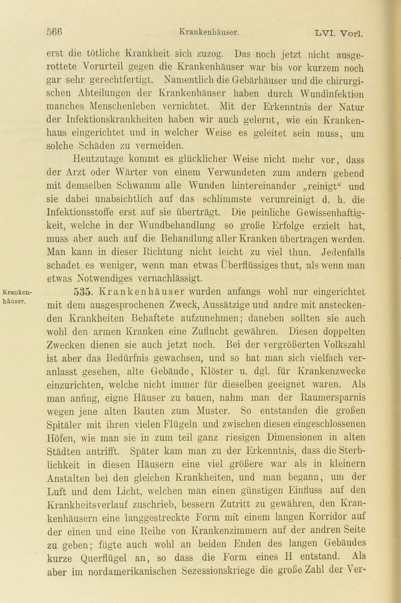Kranken- häuser. erst die tötliche Krankheit sich zuzog. Das noch jetzt nicht ausge- rottete Vorurteil gegen die Krankenhäuser war bis vor kurzem noch gar sehr gerechtfertigt. Namentlich die Gebärhäuser und die chirurgi- schen Abteilungen der Krankenhäuser haben durch Wundinfektion manches Menschenleben vernichtet. Mit der Erkenntnis der Natur der Infektionskrankheiten haben wir auch gelernt, wie ein Kranken- haus eingerichtet und in welcher Weise es geleitet sein muss, um solche Schäden zu vermeiden. Heutzutage kommt es glücklicher Weise nicht mehr vor, dass der Arzt oder Wärter von einem Verwundeten zum andern gehend mit demselben Schwamm alle Wunden hintereinander „reinigt“ und sie dabei unabsichtlich auf das schlimmste verunreinigt d. h. die Infektionsstoffe erst auf sie überträgt. Die peinliche Gewissenhaftig- keit, welche in der Wundbehandlung so große Erfolge erzielt hat, muss aber auch auf die Behandlung aller Kranken übertragen werden. Man kann in dieser Richtung nicht leicht zu viel thun. Jedenfalls schadet es weniger, wenn man etwas Überllüssiges thut, als wenn man etwas Notwendiges vernachlässigt. 535. Krankenhäuser wurden anfangs wohl nur eingerichtet mit dem ausgesprochenen Zweck, Aussätzige und andre mit anstecken- den Krankheiten Behaftete aufzunehmen; daneben sollten sie auch wohl den armen Kranken eine Zuflucht gewähren. Diesen doppelten Zwecken dienen sie auch jetzt noch. Bei der vergrößerten Volkszahl ist aber das Bedürfnis gewachsen, und so hat man sich vielfach ver- anlasst gesehen, alte Gebäude, Klöster u. dgl. für Krankenzwecke einzurichten, welche nicht immer für dieselben geeignet waren. Als man anfiug, eigne Häuser zu bauen, nahm man der Raumersparnis wegen jene alten Bauten zum Muster. So entstanden die großen Spitäler mit ihren vielen Flügeln und zwischen diesen eiugeschlossenen Höfen, wie man sie in zum teil ganz riesigen Dimensionen in alten Städten antrifft. Später kam man zu der Erkenntnis, dass die Sterb- lichkeit in diesen Häusern eine viel größere war als in kleinern Anstalten bei den gleichen Krankheiten, und man begann, um der Luft und dem Licht, welchen man einen günstigen Einfluss auf den Krankheitsverlauf zuschrieb, bessern Zutritt zu gewähren, den Kran- kenhäusern eine langgestreckte Form mit einem langen Korridor auf der einen und eine Reihe von Krankenzimmern auf der andren Seite zu geben; fügte auch wohl an beiden Enden des langen Gebäudes kurze Querflügel an, so dass die Form eines IJ entstand. Als aber im nordamerikanischen Sezessionskriege die große Zahl der Ver-