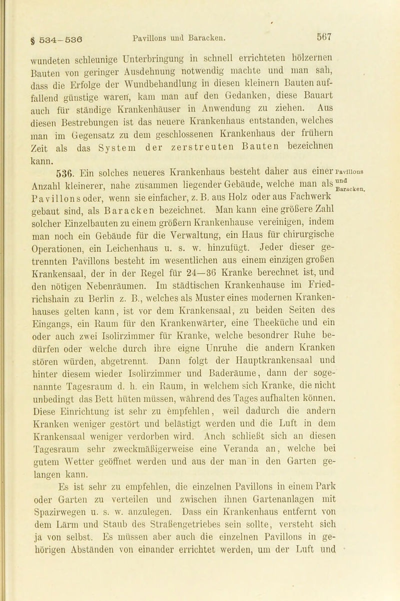 § 534-530 wundeten schleunige Unterbringung in schnell errichteten hölzernen Bauten von geringer Ausdehnung notwendig machte und man sah, dass die Erfolge der Wundbehandlung in diesen kleinern Bauten auf- fallend giiustige waren, kam man auf den Gedanken, diese Bauart auch für ständige Krankenhäuser in Anwendung zu ziehen. Aus diesen Bestrebungen ist das neuere Krankenhaus entstanden, welches man im Gegensatz zu dem geschlossenen Krankenhaus dei fiühein Zeit als das System der zerstreuten Bauten bezeichnen kann. 536. Ein solches neueres Krankenhaus besteht daher aus einer Pavillons Anzahl kleinerer, nahe zusammen liegender Gebäude, welche man als ™^cken Pavillons oder, wenn sie einfacher, z. B, aus Holz oder aus Fachwerk gebaut sind, als Baracken bezeichnet. Man kann eine größere Zahl solcher Einzelbauten zu einem großem Krankenhause vereinigen, indem man noch ein Gebäude für die Verwaltung, ein Haus für chirurgische Operationen, ein Leichenhaus u. s. w. hinzufügt. Jeder dieser ge- trennten Pavillons besteht im wesentlichen aus einem einzigen großen Krankensaal, der in der Regel für 24—36 Kranke berechnet ist, und den nötigen Nebenräumen. Im städtischen Krankenhause im Fried- richshain zu Berlin z. B., welches als Muster eines modernen Kranken- hauses gelten kann, ist vor dem Krankensaal, zu beiden Seiten des Eingangs, ein Raum für den Krankenwärter, eine Theekiiche und ein oder auch zwei Isolirzimmer für Kranke, welche besondrer Ruhe be- dürfen oder welche durch ihre eigne Unruhe die andern Kranken stören würden, abgetrennt. Dann folgt der Hauptkrankensaal und hinter diesem wieder Isolirzimmer und Baderäume, dann der soge- nannte Tagesraum d. h. ein Raum, in welchem sich Kranke, die nicht unbedingt das Bett hüten müssen, während des Tages aufhalten können. Diese Einrichtung ist sehr zu empfehlen, weil dadurch die andern Kranken weniger gestört und belästigt werden und die Luft in dem Krankensaal weniger verdorben wird. Anch schließt sich an diesen Tagesraum sehr zweckmäßigerweise eine Veranda an, welche bei gutem Wetter geöffnet werden und aus der man in den Garten ge- langen kann. Es ist sehr zu empfehlen, die einzelnen Pavillons in einem Park oder Garten zu verteilen und zwischen ihnen Gartenanlagen mit Spazirwegen u. s. w. anzulegen. Dass ein Krankenhaus entfernt von dem Lärm und Staub des Straßengetriebes sein sollte, versteht sich ja von selbst. Es müssen aber auch die einzelnen Pavillons in ge- hörigen Abständen von einander errichtet werden, um der Luft und
