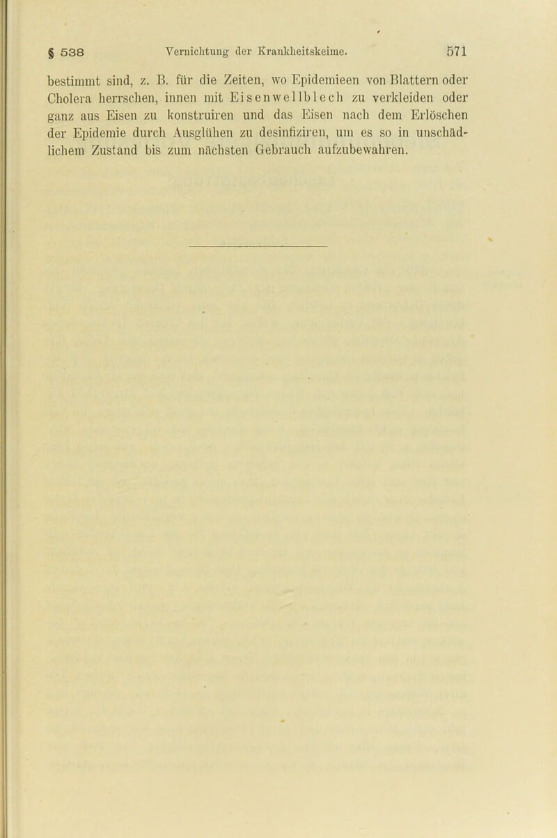 bestimmt sind, z. B. für die Zeiten, wo Epidemieen von Blattern oder Cholera herrschen, innen mit Eisenwellblech zu verkleiden oder ganz aus Eisen zu konstruiren und das Eisen nach dem Erlöschen der Epidemie durch Ausglühen zu desinfiziren, um es so in unschäd- lichem Zustand bis zum nächsten Gebrauch aufzubewakren.