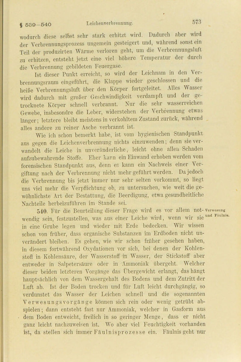 Leiclienverbrennung. § 539-540 wodurch diese selbst sehr stark erhitzt wird. Dadurch aber wird der Verbrennungsprozess ungemein gesteigert und, während sonstein Teil der produzirten Wärme verloren geht, um die Verbrennungsluft zu erhitzen, entsteht jetzt eine- viel höhere Temperatur der durch die Verbrennung gebildeten Feuergase. Ist dieser Punkt erreicht, so wird der Leichnam in den Ver- brennungsraum eingeführt, die Klappe wieder geschlossen und die heiße Verbrennungsluft über den Körper fortgeleitet. Alles Dassel wird dadurch mit großer Geschwindigkeit verdampft und der ge- trocknete Körper schnell verbrannt. Nur die sehr wasserreichen Gewebe, insbesondre die Leber, widerstehen der Verbrennung etwas länger; letztere bleibt meistens in verkohltem Zustand zurück, wählend alles andere zu reiner Asche verbrannt ist. Wie ich schon bemerkt habe, ist vom hygienischen Standpunkt aus gegen die Leichenverbrennung nichts einzuwenden; denn sie ver- wandelt die Leiche in unveränderliche, leicht ohne allen Schaden aufzubewahrende Stoffe. Eher kann ein Einwand erhoben werden vom forensischen Standpunkt aus, denn es kann ein Nachweis einer Ver- giftung nach der Verbrennung nicht mehr geführt werden. Da jedoch die Verbrennung bis jetzt immer nur sehr selten vorkommt, so liegt uns viel mehr die Verpflichtung ob, zu untersuchen, wie weit die ge- wöhnlichste Art der Bestattung, die Beerdigung, etwa gesundheitliche Nachteile herbeizuführen im Stande sei. 540. Für die Beurteilung dieser Frage wird es vor allem not- Verwesung wendig sein, festzustellen, was aus einer Leiche wird, wenn wir sieund Flulln'8, in eine Grube legen und wieder mit Erde bedecken. Wir wissen schon von früher, dass organische Substanzen im Erdboden nicht un- verändert bleiben. Es gehen, wie wir schon früher gesehen haben, in diesem fortwährend Oxydationen vor sich, bei denen der Kohlen- stoß in Kohlensäure, der Wasserstoff in Wasser, der Stickstoff aber entweder in Salpetersäure oder in Ammoniak übergeht. Welcher dieser beiden letzteren Vorgänge das Übergewicht erlangt, das hängt hauptsächlich von dem Wassergehalt des Bodens und dem Zutritt der Luft ab. Ist der Boden trocken und für Luft leicht durchgängig, so verdunstet das Wasser der Leichen schnell und die sogenannten Verwesungsvorgänge können sich rein oder wenig getrübt ab- spielen; dann entsteht fast nur Ammoniak, welcher in Gasform aus dem Boden entweicht, freilich in so geringer Menge, dass er nicht ganz leicht nachzuweisen ist. Wo aber viel Feuchtigkeit vorhanden ist, da stellen sich immer Fäulnisprozesse ein. Fäulnis geht nur