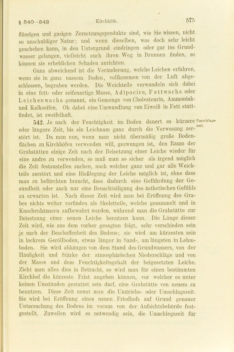 § 540-542 flüssigen und gasigen Zersetzungsprodukte sind, wie Sie wissen, nicht so unschuldiger Natur; und wenn dieselben, was doch sehr leicht geschehen kann, in den Untergrund eindringen oder gar ins Grund- wasser gelangen, vielleicht auch ihren Weg in Brunnen finden, so können sie erheblichen Schaden anrichten. Ganz abweichend ist die Veränderung, welche Leichen erfahren, wenn sie in ganz nassem Boden, vollkommen von der Luft abge- schlossen, begraben werden. Die Weichteile verwandeln sich dabei in eine fett- oder seifenartige Masse, Adipocire, F ettwachs oder Le ich en wachs genannt, ein Gemenge von Cholestearin, Ammoniak- und Kalkseifen. Ob dabei eine Umwandlung von Eiweiß in Fett statt- findet, ist zweifelhaft. 542. Je nach der Feuchtigkeit im Boden dauert es kürzere umschi» . T zeit. oder längere Zeit, bis ein Leichnam ganz durch die Verwesung zer- stört ist. Da man nun, wenn man nicht übermäßig große Boden- flächen zu Kirchhöfen verwenden will, gezwungen ist, den Raum der Grabstätten einige Zeit nach der Beisetzung einer Leiche wieder für eine andre zu verwenden, so muß man so sicher als irgend möglich die Zeit festzustellen suchen, nach welcher ganz und gar alle Weich- teile zerstört und eine Bloßlegung der Leiche möglich ist, ohne dass man zu befürchten braucht, dass dadurch eine Gefährdung der Ge- sundheit oder auch nur eine Benachteiligung des ästhetischen Gefühls zu erwarten ist. Nach dieser Zeit wird man bei Eröffnung des Gra- bes nichts weiter vorfinden als Skeletteile, welche gesammelt und in Knochenhäusern aufbewahrt werden, während man die Grabstätte zur Beisetzung einer neuen Leiche benutzen kann. Die Länge dieser Zeit wird, wie aus dem vorher gesagten folgt, sehr verschieden sein je nach der Beschaffenheit des Bodens; sie wird am kürzesten sein in lockrem Geröllboden, etwas länger in Sand-, am längsten in Lehm- boden. Sie wird abhängen von dem Stand des Grundwassers, von der Häufigkeit und Stärke der atmosphärischen Niederschläge und von der Masse und dem Feuchtigkeitsgehalt der beigesetzten Leiche. Zieht man alles dies in Betracht, so wird man für einen bestimmten Kirchhof die kürzeste Frist angeben können, vor welcher es unter keinen Umständen gestattet sein darf, eine Grabstätte von neuem zu benutzen. Diese Zeit nennt man die Umtriebs- oder Umschlagszeit. Sie wird bei Eröffnung eines neuen Friedhofs auf Grund genauer Untersuchung des Bodens im voraus von der Aufsichtsbehörde fest- gestellt. Zuweilen wird es notwendig sein, die Umschlagszeit für