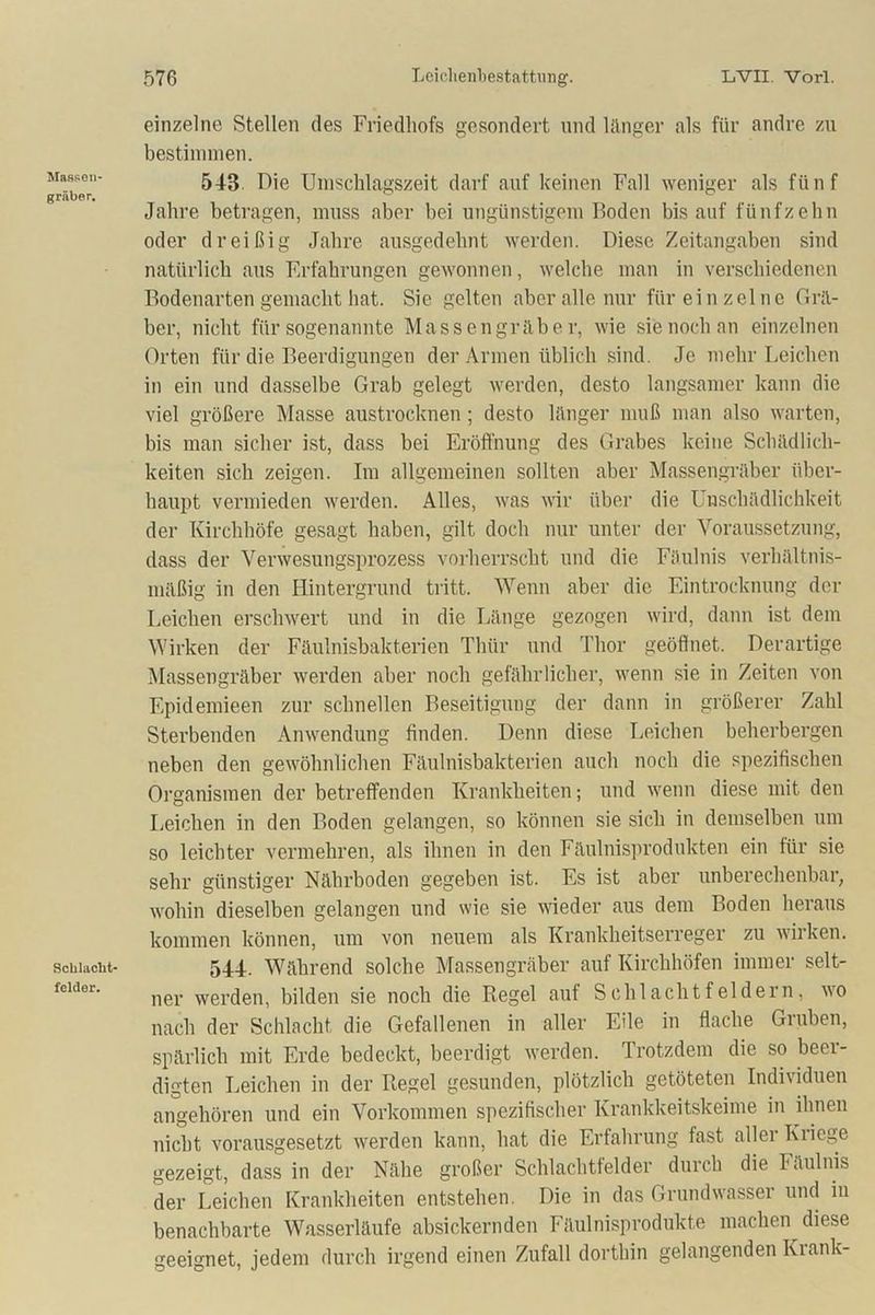 Massen- gräber. Sclilacbt* felder. einzelne Stellen des Friedhofs gesondert und länger als für andre zu bestimmen. 543 Die Umschlagszeit darf auf keinen Fall weniger als fünf Jahre betragen, muss aber bei ungünstigem Boden bis auf fünfzehn oder dreißig Jahre ausgedehnt werden. Diese Zeitangaben sind natürlich aus Erfahrungen gewonnen, welche man in verschiedenen Bodenarten gemacht hat. Sie gelten aber alle nur für einzelne Grä- ber, nicht für sogenannte Massengräber, wie sie noch an einzelnen Orten für die Beerdigungen der Armen üblich sind. Je mehr Leichen in ein und dasselbe Grab gelegt werden, desto langsamer kann die viel größere Masse austrocknen; desto länger muß man also warten, bis man sicher ist, dass bei Eröffnung des Grabes keine Schädlich- keiten sich zeigen. Im allgemeinen sollten aber Massengräber über- haupt vermieden werden. Alles, was wir über die Unschädlichkeit der Kirchhöfe gesagt haben, gilt doch nur unter der Voraussetzung, dass der Verwesungsprozess vorherrscht und die Fäulnis verhältnis- mäßig in den Hintergrund tritt. Wenn aber die Eintrocknung der Leichen erschwert und in die Länge gezogen wird, dann ist dem Wirken der Fäulnisbakterien Thür und Thor geöffnet. Derartige Massengräber werden aber noch gefährlicher, wenn sie in Zeiten von Epidemieen zur schnellen Beseitigung der dann in größerer Zahl Sterbenden Anwendung finden. Denn diese Leichen beherbergen neben den gewöhnlichen Fäulnisbakterien auch noch die spezifischen Organismen der betreffenden Krankheiten; und wenn diese mit den Leichen in den Boden gelangen, so können sie sich in demselben um so leichter vermehren, als ihnen in den Fäulnisprodukten ein für sie sehr günstiger Nährboden gegeben ist. Es ist aber unberechenbar, wohin dieselben gelangen und wie sie wieder aus dem Boden heraus kommen können, um von neuem als Krankheitserreger zu wirken. 544. Während solche Massengräber auf Kirchhöfen immer selt- ner werden, bilden sie noch die Regel auf Schlachtfeldern, wo nach der Schlacht die Gefallenen in aller Eile in flache Gruben, spärlich mit Erde bedeckt, beerdigt werden. Trotzdem die so beei- digten Leichen in der Regel gesunden, plötzlich getöteten Individuen angehören und ein Vorkommen spezifischer Krankkeitskeime in ihnen nicht vorausgesetzt werden kann, hat die Erfahrung fast aller Kriege gezeigt, dass in der Nähe großer Schlachtfelder durch die Fäulnis der Leichen Krankheiten entstehen. Die in das Grundwasser und iu benachbarte Wasserläufe absickernden Fäulnisprodukte machen diese geeignet, jedem durch irgend einen Zufall dorthin gelangenden Krank-