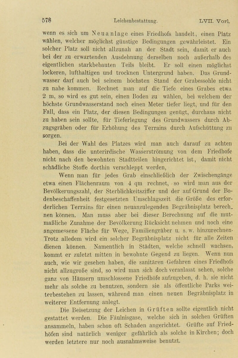 wenn es sich um Neuanlage eines Friedhofs handelt, einen Platz wählen, welcher möglichst günstige Bedingungen gewährleistet. Ein solcher Platz soll nicht allzunah an der Stadt sein, damit er auch bei der zu erwartenden Ausdehnung derselben noch außerhalb des eigentlichen starkbebauten Teils bleibt. Er soll einen möglichst lockeren, lufthaltigen und trocknen Untergrund haben. Das Grand- wasser darf auch bei seinem höchsten Stand der Grabessohle nicht zu nahe kommen. Rechnet man auf die Tiefe eines Grabes etwa 2 m, so wird es gut sein, einen Boden zu wählen, bei welchem der höchste Grundwasserstand noch einen Meter tiefer liegt, und für den Fall, dass ein Platz, der diesen Bedingungen genügt, durchaus nicht zu haben sein sollte, für Tieferlegung des Grundwassers durch Ab- zugsgräben oder für Erhöhung des Terrains durch Aufschüttung zu sorgen. Bei der Wahl des Platzes wird man auch darauf zu achten haben, dass die unterirdische Wasserströmung von dem Friedhofe nicht nach den bewohnten Stadtteilen hingerichtet ist, damit nicht schädliche Stolle dorthin verschleppt werden, Wenn man für jedes Grab einschließlich der Zwischengänge etwa einen Flächenraum von 4 qm rechnet, so wird man aus der Bevölkerungszahl, der Sterblichkeitsziffer und der auf Grund der Bo- denbeschaff'enheit festgesetzten Umschlagszeit die Größe des erfor- derlichen Terrains für einen neuanzulegenden Begräbnisplatz berech. nen können. Man muss aber bei dieser Berechnung auf die mut- maßliche Zunahme der Bevölkerung Rücksicht nehmen und noch eine angemessene Fläche für Wege, Familiengräber u. s. w. hinzurechnen- Trotz alledem wird ein solcher Begräbnisplatz nicht für alle Zeiten dienen können. Namentlich in Städten, welche schnell wachsen, kommt er zuletzt mitten in bewohnte Gegend zu liegen. Wenn nun auch, wie wir gesehen haben, die sanitären Gefahren eines Friedhofs nicht allzugroße sind, so wird man sich doch veranlasst sehen, solche ganz von Häusern umschlossene Friedhöfe aufzugeben, d. h. sie nicht mehr als solche zu benutzen, sondern sie als öffentliche Parks wei- terbestehen zu lassen, während man einen neuen Begräbnisplatz in weiterer Entfernung anlegt. Die Beisetzung der Leichen in Grüften sollte eigentlich nicht gestattet werden. Die Fäulnisgase, welche sich in solchen Grüften ansammeln, haben schon oft Schaden angerichtet. Grüfte aut Fried- höfen sind natürlich weniger gefährlich als solche in Kirchen; doch werden letztere nur noch ausnahmsweise benutzt.