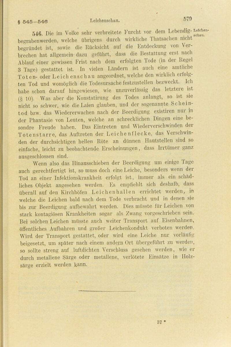 § 545-540 Leichenschall. 546. Die im Volke sehr verbreitete Furcht vor dem Lebendig- ^’*en' begrabenwerden, welche übrigens durch wirkliche Thatsaehen nicht begründet ist, sowie die Rücksicht auf die Entdeckung von Ver- brechen hat allgemein- dazu geführt, dass die Bestattung erst nach Ablauf einer gewissen Frist nach dem erfolgten Tode (in der Regel 3 Tage) gestattet ist. In vielen Ländern ist auch eine amtliche Toten- oder Leich enschau angeordnet, welche den wirklich erfolg- ten Tod und womöglich die Todesursache festzustellen bezweckt. Ich habe schon darauf hingewiesen, wie unzuverlässig das letztere ist (§ 10). Was aber die Konstatirung des Todes anlangt, so ist sie nicht so schwer, wie die Laien glauben, und der sogenannte Schein- tod bzw. das Wiedererwachen nach der Beerdigung existiren nur in der Phantasie von Leuten, welche an schrecklichen Dingen eine be- sondre Freude haben. Das Eintreten und Wiederverschwinden der Totenstarre, das Auftreten der Leichenflecke, das Verschwin- den der durchsichtigen hellen Röte an dünnen Hautstellen sind so einfache, leicht zu beobachtende Erscheinungen, dass Irrtümer ganz ausgeschlossen sind. Wenn also das Hinausschieben der Beerdigung um einige Tage auch gerechtfertigt ist, so muss doch eine Leiche, besonders wenn der Tod an einer Infektionskrankheit erfolgt ist, immer als ein schäd- liches Objekt angesehen werden. Es empfiehlt sich deshalb, dass überall auf den Kirchhöfen Leichenhallen errichtet werden, in welche die Leichen bald nach dem Tode verbracht und in denen sie bis zur Beerdigung aufbewahrt werden. Dies müsste für Leichen von stark kontagiösen Krankheiten sogar als Zwang vorgeschrieben sein. Bei solchen Leichen müsste auch weiter Transport auf Eisenbahnen, öffentliches Aufbahren und großer Leichenkondukt verboten werden. Wird der Transport gestattet, oder wird eine Leiche nur vorläufig beigesetzt, um später nach einem andern Ort übergeführt zu werden, so sollte streng auf luftdichten Verschluss gesehen werden, wie er durch metallene Särge oder metallene, verlötete Einsätze in Ilolz- särge erzielt werden kann. 37 *