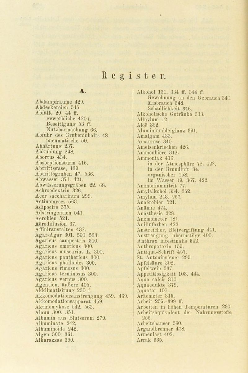 Register A. Abdampfräume 429. Abdeckereien 545. Abfälle 20 44 ff. gewerbliche 420 f. Beseitigung 53 ff. Nutzbarmachung 66. Abfuhr des Grubeninhalts 48 pneumatische 50. Abhärtung 237. Abkühlung 228. Abortus 434. Absorptionsturm 416. Abtrittsgase, 139. Abtrittsgruben 47. 536. Abwässer 371. 421. Abwässerungsgräben 22. 68. Achroodextrin 326. Acer saccharinum 299. Actinomyces 563. Adipocire 575. Adstringentien 541. Aerobien 521. Aerodiffusion 37. Affiniranstalten 432. Agar-Agar 301. 500 533. Agaricus campestris 300. Agaricus emeticus 300. Agaricus muscarius L. 300. Agaricus pantliericus 300. Agaricus phalloides 300. Agaricus rimosus 300. Agaricus tenninosus 300. Agaricus vernus 300. Agentien, äußere 405. Akklimatisirung 230 f. Akkomodationsanstrengung 459. 469. Akkomodationsapparat 459. Aktinomykose 542. 563. Alaun 300. 351. Albumin aus Blutserum 279. Albuminate 242. Albuminoide 242. Algen 300. 361. Alkohol 131. 334 ff 344 ff. Gewöhnung an den Gebrauch 346 Misbrauch 348. Schädlichkeit 346. Alkoholische Getränke 333. Alluvium 12. Aloe 352. Aluminiumbleiglanz 391. Amalgam 433. Amaurose 340. Ameisenkriechen 426. Ammenbiere 312. Ammoniak 416. in der Atmosphäre 72. 422. in der Grundluft 34. organischer 158. im Wasser 19. 367. 422. Ammoniumnitrit 77. Amylalkohol 334. 352. Amylum 243. 267. Anaerobien 521. Anämie 474. Anästhesie 228. Anemometer 181. Anilinfarben 422. Anstreicher, Bleivergiftung 441. Anstrengung, übermäßige 400. Anthrax intestinalis 542. Anthropotoxin 159. Antiqua-Schrift 457. St. Antoniusfeuer 299. Apfelsäure 302. Apfelwein 337. Appetitlosigkeit 108. 444. Aqua calc.is 310. Aquaedukte 379. Äquator 107. Aräometer 315. Arbeit 255. 399 ff. Arbeiten in hohen Temperaturen 230. Arbeitsäquivalent der Nahrungsstoffe 256. Arbeitshäuser 560. Argandbrenner 478. Armenlast 402.
