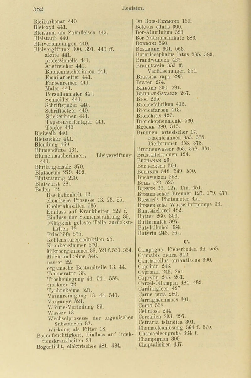 Bleikarbonat 440. Bleioxyd 441. Bleisaum am Zahnfleisch 442. Bleistaub 440. Bleiverbindungen 440. Bleivergiftung 300. 391. 440 ff. akute 441. professionelle 441. Anstreicher 441. Blumenmacherinnen 441. Emailarbeiter 441. Farbenreiber 441. Maler 441. Porzellanmaler 441. Schneider 441. Schriftgießer 440. Schriftsetzer 440. Stickerinnen 441. Tapeten Verfertiger 441. Töpfer 440. Bleiweiß 440. Bleizucker 441. Blendung 460. Blumendüfte 131. Blumenmacherinuen, Bleivergiftung 441. Blutlaugensalz 370. Blutserum 279. 499. Blutstauung 220. Blutwurst 281. Boden 12. Beschaffenheit 12. chemische Prozesse 13. 23. 25. Cholerabazillen 535. Einfluss auf Krankheiten 522 f. Einfluss der Sonnenstrahlung 39. Fähigkeit gelöste Teile zurückzu- halten 18. Friedhöfe 575. Kohlensäureproduktion 25. Krankenzimmer 570. Mikroorganismen 36.521 f. 531. :>34. Milzbrandkeime 546. nasser 22. organische Bestandteile 13. 44. Temperatur 38. Trockenlegung 46. 541. 558. trockner 22. Typhuskeime 527. Verunreinigung 13. 44. 541. Vorgänge 521. War me-Verteilung 39. Wasser 13. IVechselprozesse der organischen Substanzen 32. W irkung als Filter 18. Bodenfeuchtigkeit, Einfluss auf Infek- tionskrankheiten 23. Bogenlicht, elektrisches 481. 484. Du Bois-Reymond 159. Boletus edulis 300. Bor-Aluminium 393. Bor-Natriumsilikate 383. Boedoni 560. Bosteoem 301. 5G3. Bothriocephalus latus 285. 389. Brandwunden 427. Branntwein 333 ff. Verfälschungen 351. Brassica rapa 299. Braten 274. Beiegeb 290. 291. Beillat-Savabin 267. Brod 295. Broncefabriken 413. Broncefarben 413. Bronchitis 427. Bronchopneumonie 560. Beücke 280. 315. Brunnen artesischer 17. Flaclibruunen 353. 378. Tiefbrunnen 353. 378. Brunnenwasser 353. 378. 381. Brustaffektionen 124. Buchanan 23. Bucheckern 303. Buchnee 548 549. 550. Buchweizen 298. Buhl 522. 523 Bunsen 33. 127. 179. 451. BuNSEN’scker Brenner 127. 179. 4 Bunsen’s Photometer 451. BuNSEN’sche Wasserluftpumpe 33. Buntstickerei 482. Butter 260. 306. Buttermilch 307. Butylalkohol 334. Butyrin 243. 261. C. Campagna, Fieberboden 36. 558. Cannabis iiulica 342. Cantharellus aurantiacus 300. Capriuin 243. Capronin 243. 261. Capryliu 243. 261. Carcel-Öllampen 484. 489. Cardialgieen 427. Garne pura 280. Carraglieenmoos 301. Celli 558. Cellulose 244. Cerealien 293. 297. Cetraria islandica 301. Chamaeleonlösung 364 f. 375. Chamaeleonprobe 364 f. Champignon 300 Chaptalisiren 337.