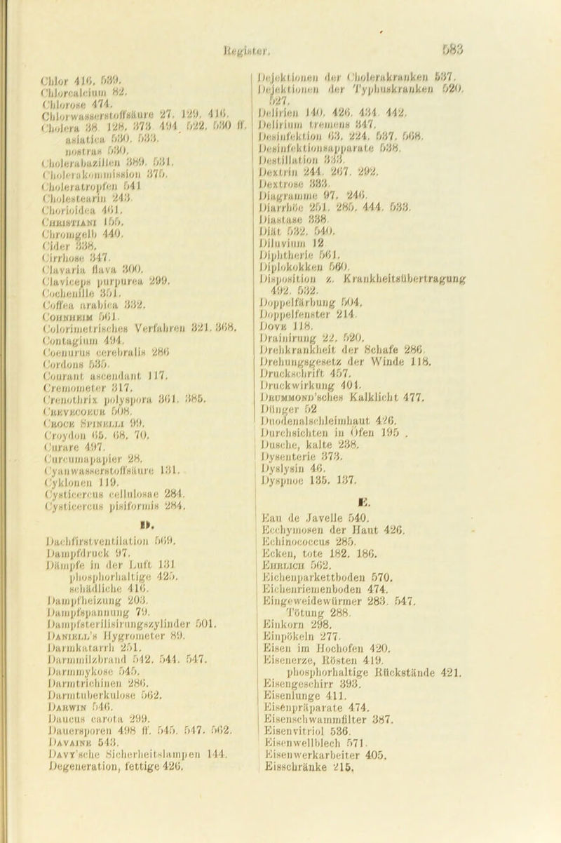 Chlor 4li/. 039. Chlorcaleium 82, Chlorose 474. Chiorwassersloffsänre 27. 1:1'.). 416. Cholera 38 ja«. 373 494 022. 030 II. asiatiea ). 033. «ostras 080. ( holerabuzillcn 389. Olli. < 'hohiukomioiselon .'170. Choleratropfen 041 Cholestearin 243. Chorloideu 40J. CHEISU'IANI 100. Chromgelb 440. ( 'hier 838. Cirrbose 347. (.'lavaria llava 300. Claviceps purpurea 299. Cochenille 30J. dollea urabfca 332. CouwuiiiM 061. Colorimetrisches Verfahre« 32J. 368, Contagium 494. Coeuurus cerebralis 286 Cordons 030. Courant ascendant 117. Cremometcr 317. C'renothrix polysporu 361. 885. ( 'bkvkcokub 008. Cbocjs iSi'iwtii.i.i 99. Croydon <15. 08. 70. Curare 497. Cureuiuapapier 28. ( yanwasserstoffsäure 131. Cy klonen 119. Cystieeretis cellulosae 284. Cysticercus pisiformis 284. I». I laehfirst Ventilation 069. Dampfdruck 97. Dämpfe in der Luft 131 phosphorhaltige 420. schädliche 4 l<i. Dampfheizung 203. Dampfspannung 79. Dampfsterilisirungszylinder 001. Daniell’s Hygrometer 89. Darmkatarrh 201. Darmmilzbrand 042. 544. 047. Darmmykose 040. Darmtrichinen 286. Darm tuberkulöse 062. Dahwin 046. Daucus carota 299. Dauersporen 498 ff. 040. 047. 662. Davainis 543. Davi'scIic Sicherheitslampen 144. Degeneration, fettige 426. Injektionen der Cholerakranken 537. (Injektionen der Typhuskranken 020. 027. Delirien 140. 426. 434 442. Delirium tremens 347. Desinfektion 63, 224. 037. 068. Desinfektionsapparate 038. Destillation 333. Dextrin 244 267. 292. Dextrose 333. Diagramme 97. 246. Diarrhöe 201. 280. 444. 033. Diastase 338 Diät 032. 040. Diluvium 12 Diphtherie 061. Diplokokken 600. Disposition z. Krankheitsübertragung 492. 032. Doppelfärbung 004, Doppelfenster 214 Dovb JJ8. Drainirung 22. 020. Drehkrankheit der Schafe 286. Drehungsgesetz der Winde J18. Druckschrift 407. Druckwirkung 401. DuuMMONn’sches Kalklicht 477. Dünger 02 I Inodenalsehleirahaut 426. Durchsichten in Öfen 190 . Dusche, kalte 238. Dysenterie 373. Dyslysin 46. Dyspnoe 135. 137. Kau de Javelle 040. Ecchymosen der Haut 426. Echinococcus 280. Ecken, tote 182. 186. Ehelich 062. Eichenparkettboden 070. Eichenriemenboden 474. Eingeweidewürmer 283. 047. Tötung 288 Einkorn 298. Einpökeln 277. Eisen im Hochofen 420. Eisenerze, Rösten 419. phosphorhaltige Rückstände 421. Eisengeschirr 393. Eisenlunge 411. Eisenpräparate 474. Eisenschwammfilter 387. Eisenvitriol 536. Eisenwellblech 071. Eisenwerkarbeiter 400. Eisschränke 215.