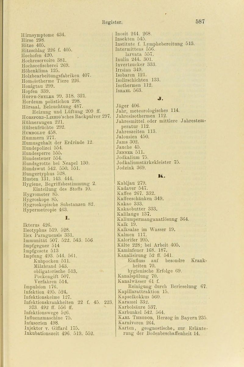 Hirnsymptome 434. Hirse 298. Hitze 405. Hitzschlag 22G f. 405. Hochofen 420. Hochreservoire 381. Hochseefischerei 269. Höhenklima 125. Holzbearbeitnngsfabriken 407. Homoiotkerme Tiere 226. Honigtau 299. Hopfen 339. Hoppe-Seyler 99. 318. 321. Hordeum polistichon 298. Hörsaal, Beleuchtung 487. Heizung und Lüftung 209 ff. HoRSFORD-LiEBiG’sches Backpulver 297. Hühneraugen 221. Hülsenfrüchte 292. Humboldt 458. Hummern 277. Humusgehalt der Erdrinde 12. Hundepolizei 554. Hundesperre 555. Hundesteuer 554. Hundsgrotte bei Neapel 130. Hundswut 542. 550. 551. Hungertyphus 528. Husten 131. 143. 444. Hygiene, Begriffsbestimmung 2. Einteilung des Stoffs 10. Hygrometer 85. Hygroskope 85. Hygroskopische Substanzen 82. Hypermetropie 463. I. Ikterus 426. Ileotypkus 519. 528. Ilex Paraguensis 331. Immunität 507. 522. 543. 556 Impfgegner 514 Impfgesetz 513 Impfung 493. 544. 561. .Kuhpocken 511. Milzbrand 543. obligatorische 513. Pockengift 507. Verfahren 514. Impulsion 176. Infektion 495. 524. Infektionskeime 127. Infektionskrankheiten 22 f. 45. 223. 373. 492 ff. 556 ff. Infektionswege 526. Influenzmaschine 75. Infusorien 498. Injektor v. Giffard 175. Inkubationszeit 496. 519. 552. Inosit 244. 268. Insekten 545. Institute f. Lymphebereitung 513. Intermittens 556. larvata 557. Inulin 244. 301. Invertzucker 333. Irrsinn 349. Isobaren 121. Isolirschickten 133. Isothermen 112. Israel 563. Jl. Jäger 406. Jahr, meteorologisches 114. Jahresisothermen 112. Jahresmittel oder mittlere Jahrestem- peratur’ 112. Jahreszeiten 113. Jalousien 450. Jams 302. Jauche 45. Jenner 511. Jodkalium 75. Jodkaliumstärkekleister 75. Jodzink 369. 14. ' Kabljau 279. Kadaver 547. Kaffee 267. 332. Kaffeeschänken 349. Kakao 333. Kakaobutter 333. Kalilauge 137. Kaliumpermanganatlösung 364. Kalk 19. Kalksalze im Wasser 19. Kalmen 117. Kalorifer 205. Kälte 228; bei Arbeit 405. Kaminfeuer 168. 187. Kanalisirung 52 ff. 541. Einfluss auf besondre Krank- heiten 70. hygienische Erfolge 69. Kaualspülung 70. Kanal Wässer 61 f. Reinigung durch Berieselung 67. Kapillarattraktion 15. Kapselkokkus 560. Karamel 332. Karbolsäure 537. Karbunkel 542. 564. Karl Theodor, Herzog in Bayern 235. Karnivoren 264. Karten, geoguostische, zur Erläute- rung der Bodenbeschaffenheit 14.