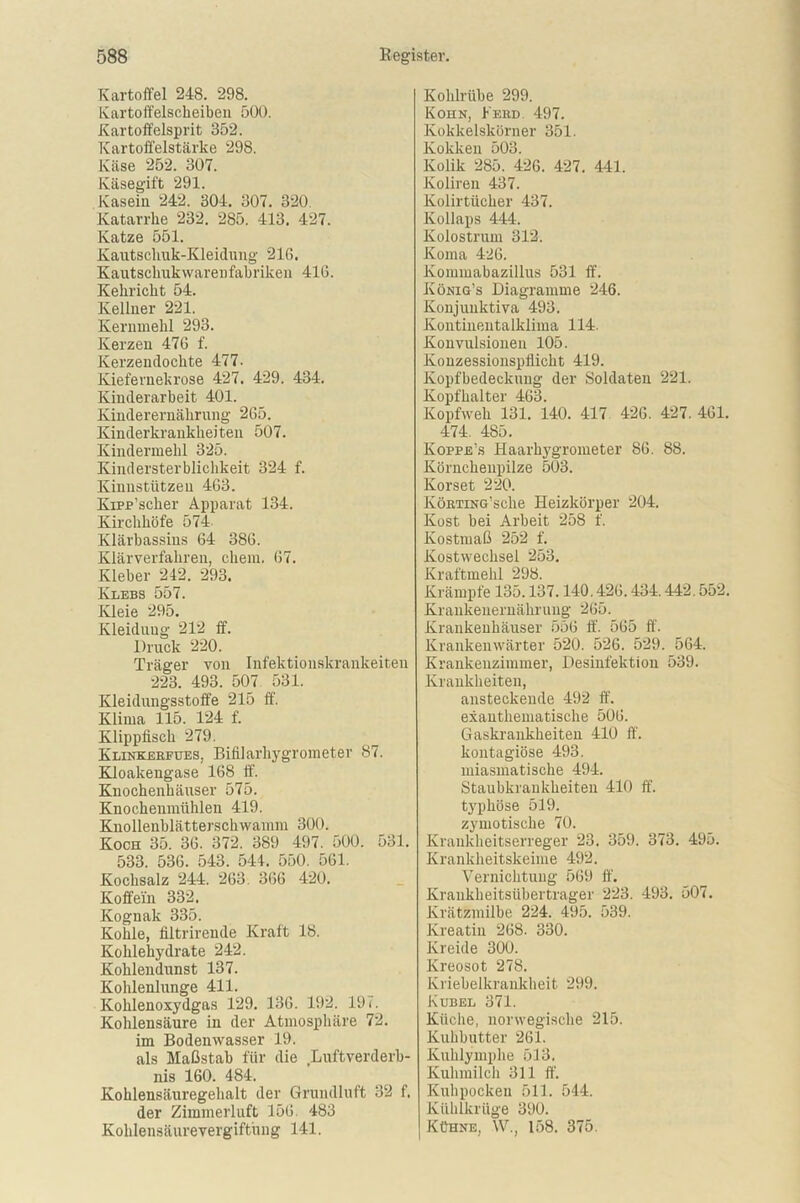 Kartoffel 248. 298. Kartoffelscheiben 500. Kartoffelsprit 352. Kartoffelstärke 298. Käse 252. 307. Käsegift 291. Kasein 242. 304. 307. 320. Katarrhe 232. 285. 413. 427. Katze 551. Kautschuk-Kleidung 216. Kautschukwarenfabriken 41G. Kehricht 54. Kellner 221. Kernniehl 293. Kerzen 476 f. Kerzendochte 477. Kiefernekrose 427. 429. 434. Kinderarbeit 401. Kinderernährung 265. Kinderkrankheiten 507. Kindermehl 325. Kindersterblichkeit 324 f. Kinustützen 463. Kipp’scher Apparat 134. Kirchhöfe 574 Klärbassins 64 386. Klärverfahren, chem. 67. Kleber 242. 293. Klebs 557. Kleie 295. Kleidung 212 ff. Druck 220. Träger von Infektiouskrankeiten 223. 493. 507 531. Kleidungsstoffe 215 ff. Klima 115. 124 f. Klippfisch 279. Klinkeefues, Bifilarhygrometer 87. Kloakengase 168 ff. Knochenhäuser 575. Knochenmühlen 419. Knollenblätterschwamm 300. Koch 35. 36. 372. 389 497. 500. 531. 533. 536. 543. 544. 550. 561. Kochsalz 244. 263 366 420. Koffein 332. Kognak 335. Kohle, filtrirende Kraft 18. Kohlehydrate 242. Kohlendunst 137. Kohlenlunge 411. Kohlenoxydgas 129. 136. 192. 197. Kohlensäure in der Atmosphäre 72. im Bodenwasser 19. als Maßstab für die Luftverderb- nis 160. 484. Kohlensäuregehalt der Grundluft 32 f. der Zimmerluft 156 483 Kohlensäurevergiftung 141. Kohlrübe 299. Kohn, Feed 497. Kokkelskörner 351. Kokken 503. Kolik 285. 426. 427. 441. Koliren 437. Kolirtücker 437. Kollaps 444. Kolostrum 312. Koma 426. Kommabazillus 531 ff. König’s Diagramme 246. Konjunktiva 493. Kontinentalklima 114. Konvulsionen 105. Konzessionspflicht 419. Kopfbedeckung der Soldaten 221. Kopfhalter 463. Kopfweh 131. 140. 417 426. 427. 461. 474. 485. Koppe’s Haarhygrometer 86. 88. Körnchenpilze 503. Korset 220. IvöETiNG’sche Heizkörper 204. Kost bei Arbeit 258 f. Kostmaß 252 f. Kostwechsel 253. Kraftmehl 298. Krämpfe 135.137.140.426.434.442.552. Krankeneruäkruug 265. Krankenhäuser 556 ff. 565 ff. Krankenwärter 520. 526. 529. 564. Krankenzimmer, Desinfektion 539. Krankheiten, ansteckende 492 ff. exanthematische 506. Gaskrankheiten 410 ff. kontagiöse 493. miasmatische 494. Staubkrankheiten 410 ff. typhöse 519. zymotische 70. Krankheitserreger 23. 359. 373. 495. Krankheitskeime 492. Vernichtung 569 ff. Krankheitsüberträger 223. 493. 507. Krätzmilbe 224. 495. 539. Kreatin 268. 330. Kreide 300. Kreosot 278. Kriebelkrankheit 299. Kübel 371. Küche, norwegische 215. Kuhbutter 261. Kuhlymphe 513. Kuhmilch 311 ff. Kuhpocken 511. 544. Kühlkrüge 390. Kühne, W., 158. 375.