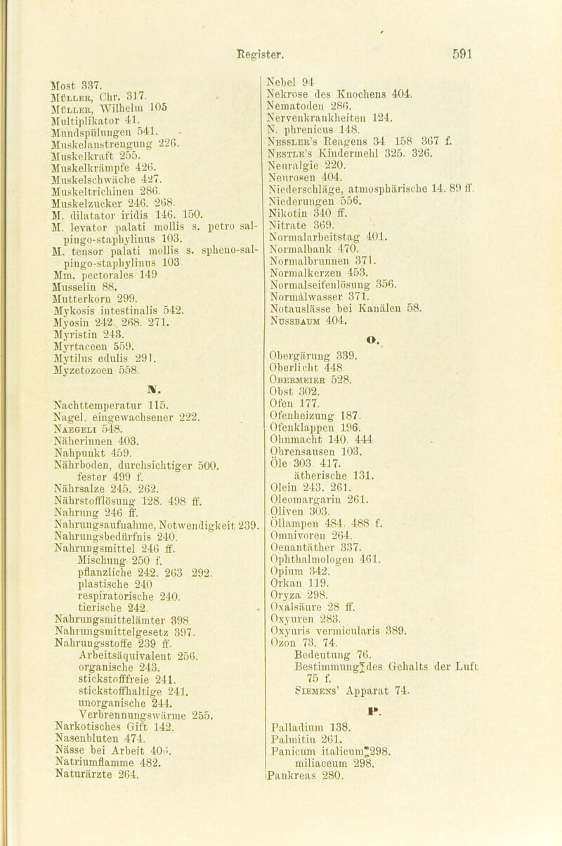 Most 337. Müller, Chr. 317. Müller, Wilhelm 105 Multiplikator 41. Mnndspiilungen 541. Muskelanstrengung 226. Muskelkraft 255. Muskelkrämpfe 426. Muskelschwäche 427. Muskeltrichinen 286. Muskelzucker 246. 268. M. ililatator iridis 146. 150. M. levator palati mollis s. petro sal- pingo-staphylinus 103. M. tensor palati mollis s. splieno-sal- pingo-staphylinns 103 Mm. pectorales 149 Musselin 88. Mutterkorn 299. Mykosis intestinalis 542. Myosin 242. 268. 271. Myristin 243. Myrtaceen 559. Mytilus edulis 291. Myzetozoen 558. IV. Nachttemperatur 115. Nagel, eingewachsener 222. Naegeli 548. Näherinnen 403. Nahpunkt 459. Nährboden, durchsichtiger 500. fester 499 f. Nährsalze 245. 262. Nährstofflösung 128. 498 ff. Nahrung 246 ff. Nahrungsaufnahme, Notwendigkeit 239. Nahrungsbedürfnis 240. Nahrungsmittel 246 ff. Mischung 250 f. pflanzliche 242. 263 292. plastische 240 respiratorische 240. tierische 242. Nahrungsmittelämter 398, Nahrungsmittelgesetz 397. Nahruugsstoffe 239 ff. Arbeitsäquivalent 256. organische 243. stickstofffreie 241. stickstoffhaltige 241. unorganische 244. Verbrennungswärme 255. Narkotisches Gift 142. Nasenbluten 474. Nässe hei Arbeit 406. Natriumflamme 482. Naturärzte 264. Nebel 94 Nekrose des Knochens 404. Nematoden 286. Nervenkrankheiten 124. N. phrenicus 148. Nessler’s Reagens 34 158 367 f. Nestle's Kindermehl 325. 326. Neuralgie 220. Neurosen 404. Niederschläge, atmosphärische 14. 89 ff. Niederungen 556. Nikotin 340 ff. Nitrate 369. Normalarbeitstag 401. Normalhank 470. Normalbrunnen 371. Normalkerzen 453. Normalseifenlösung 356. Normälwasser 371. Notauslässe bei Kanälen 58. Nussbaum 404. O. Obergärung 339. Oberlicht 448. Obermeier 528. Obst 302. Ofen 177. Ofenheizung 187. Ofenklappen 196. Ohnmacht 140. 444 Ohrensausen 103. Öle 303 417. ätherische 131. Olein 243. 261. Oleomargarin 261. Oliven 303. Öllampen 484. 488 f. Omnivoren 264. Oenantäther 337. Ophthalmologen 461. Opium 342. Orkan 119. Oryza 298. Oxalsäure 28 ff. Oxyuren 283. Oxyuris vermicularis 389. Ozon 73. 74. Bedeutung 76. Bestimmungjdes Gehalts der Luft 75 f. Siemens’ Apparat 74. I*. Palladium 138. Palmitin 261. Panicum italicum298. miliaceum 298. iPankreas 280.