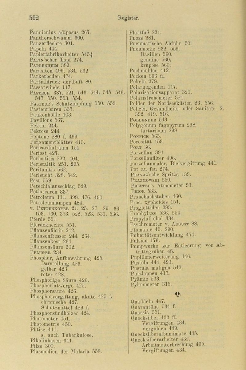 Panniculus adiposus 267. Pantherschwamm 300. Panzerflechte 301. Papeln 444. Papierfabrikarbeiter 545.J PAPiN’sclier Topf 274. Pappenheim 389. Parasiten 499. 534. 562. Parketboden 474. Partialdruck der Luft SO. Passatwinde 117. Pasteub 337. 521. 543 544; 545. 546. 547. 550. 553. 554. Pasteur’s Schutzimpfung 550. 553. Pasteurisiren 337. Paukenhöhle 103. Pavillons 567. Pektin 244. Pektose 244. Peptone 280 f. 499. Pergameutblätter 413. Pericardialraum 151. Periost 427. Periostitis 222. 404. Peristaltik 251. 295. Peritonitis 562. Perlsucht 328. 542. Pest 559. Petechialausschlag 529. Petiotisireu 337. Petroleum 131. 398. 476. 490. Petroleumlampen 484. v. Pettenkofer 21. 25. 27. 29. 36. 153. 160. 373. 522. 523. 531. 536. Pferde 551. Pferdeknechte 551. Pflanzenfibrin 242. Pflanzenfresser 244. 264. Pflanzenkost 264. Pflauzensäure 302. Pflüger 234. Phosphor, Aufbewahrung 425. Darstellung 423. gelber 423. roter 428. Phosphorige Säure 426. Phosphorlatwerge 425. Phosphorsäure 426. Phosphorvergiftung, akute 425 f. chronische 427. Schutzmittel 429 f. Phosphorzündhölzer 424. Photometer 451. Photometrie 450. Plitise 411. s. auch Tuberkulose. Pikolinbasen 341. Pilze 300. Plasmodien der Malaria 558. Plattfuß 221. Plosz 281. Pneumatische Abfuhr 50. Pneumonie 232. 559. Bazillen 560. genuine 560. krupöse 560. Pochmühlen 412. Pocken 506 ff. Pökeln 278. Polargegeudeu 117. Polarisationsapparat 321. Polaristrobometer 321. Polder der Nordseeküsten 23. 556. Polizei, Gesundheits- oder Sanitäts- 2. 392. 419. 516. Pollender 543. Polygonum fagopyrum 298. tartaricum 298 Ponfick 563. Porosität 153. Port 36. Porzellan 391. Porzeilaufilter 496. Porzellanmaler, Bleivergiftung 441. Pot au feu 274. PRAVAz’sche Spritze 139. Prazmowski 550. Prestel’s Atmometer 93. Prior 533. Probebuchstaben 460. Proc. xyphoides 151. Proglottiden 283. Prophylaxe 536. 554. Propylalkohol 334. Psychrometer v. August 88. Ptomaine 45. 290. Pubertätsentwicklung 474. Pulsion 176. Pumpwerke zur Entleerung von Ab- trittsgruben 48. Pupillenerweiterung 146. Pusteln 444. 493. Pustula maligna 542. 'Putzlappen 417. Pyämie 563. Pyknometer 315. *} Quaddeln 447. Quarantäne 534 f. Quassia 351. Quecksilber 432 ff. Vergiftungen 434. Vergolden 439. Quecksilberalbumimate 435. Quecksilberarbeiter 432. Arbeitsuuterbrechung 435. Vergiftungen 434.