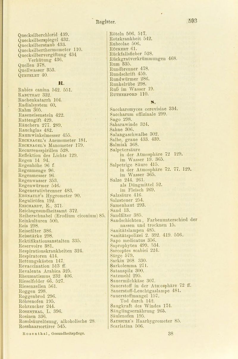 Quecksilberchlorid 439. Quecksilberspiegel 432. Quecksilberstaub 433. Quecksilberthermometer 110. Quecksilbervergiftung 434 Verhütung 436. Quellen 378. Quellwasser 353. Quetelet 40. IC. Rabies canina 542. 551. Rabuteau 332. Rachenkatarrh 104. Radialsystem 60. Rahm 305. Raseneiseustein 422. Rattengift 429. Räuchern 277. 289. Rauchglas 482. Raumwinkelmesser 455. Recknagel’s Anemometer 181. Recknagel’s Manometer 179. Recurrensspirillen 528. Reflektion des Lichts 129. Regen 14 94. Regenhöhe 96 f Regenmenge 96. Regenmesser 96. Regenwasser 353. Regenwürmer 546. Regenerativbrenner 483. Regnault’s Hygrometer 90. Reguliröfen 192. Reichakdt, E., 371. Reichsgesundheitsamt 372. Reiherschnabel (Erodium ciconium) 85. Reinkulturen 500. Reis 298. Reisefilter 386. Reisstärke 298. Rektifikatiousanstalteu 335. Reservoire 381. Respirationskrankheiten 324. Respiratoren 414. Rettungskästen 147. Revaccination 513 ff. Revalenta Arabien 325. Rheumatismus. 232 406. Rieselfelder 66. 527. Riesenzellen 561. Roggen 298. Roggenbrod 296. Röhrenofen 195. Rohrzucker 244. Rosenthal, L. 396. Rosinen 336. Rosolsäurelösung, alkoholische 28. Rosshaarsortirer 545. Rosenthal, Gesundheitspflege. Röteln 506. 517. Rotzkrankheit 542. Rubeolae 506. Rückert 61. Rückfallsfieber 528. Rückgratverkrümmungen 468. Rum 335. Rundbrenner 478. Rundschrift 459. Rundwürmer 286. Runkelrübe 298. Ruß im Wasser 19. Rutherford 110. S. Saccharomyces cerevisiae 334. Saccharum offizinale 299. Sago 298. Saharawinde 324. Sahne 306. Salangaschwalbe 302. Salbe, graue 433. 439. Salmiak 368. Salpetersäure in der Atmosphäre 72 129. im Wasser 19. 365. Salpetrige Säure 415. in der Atmosphäre 72. 77. 129. im Wasser 365. Salze 244. 261. als Düngmittel 52. im Fleisch 269. Salzsäure 416. Salzsteuer 254. Samenhaut 293. Sand 13. Sandfilter 385. Sandschichten, Farbenunterschied der nassen und trocknen 15. Sanitätslampen 485. Sanitätspolizei 2. 392. 419. 516. Sapo medicatus 356. Saprophyten 499. 534. Sarcoptes scahiei 224. Särge 579. Sarkin 268. 330. Sarkolemma 271. Satanspilz 300. Satzmehl 295. Sauermilchkäse 307. Sauerstoff in der Atmosphäre 72 ff. Sauerstoff-Leuchtgaslampe 481. Sauerstoffmangel 157. Tod durch 142. Saugkraft des Windes 174. Säuglingsernährung 265. Säulenofen 195. Saussüre’s Haarhygrometer 85. Scarlatina 506. 38