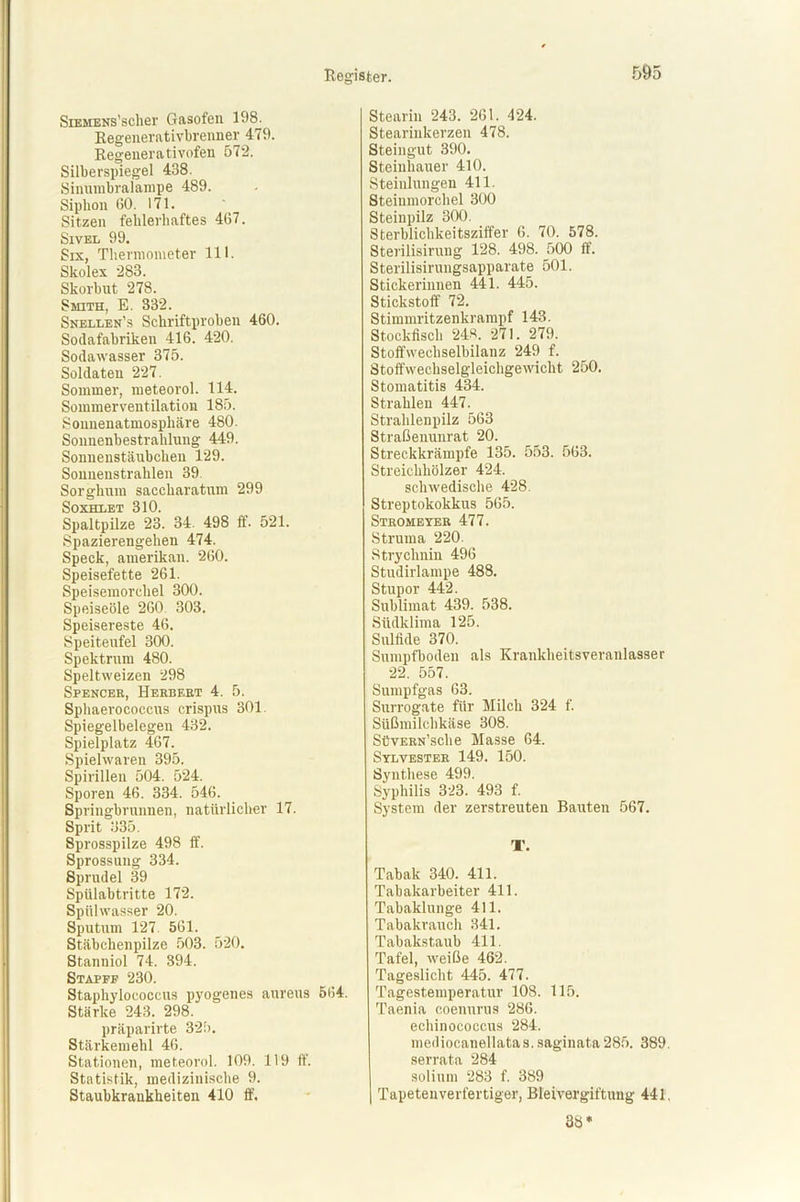 SiEMENs’scher Gasofen 198. Regenerativbrenner 479. Regeuerativofen 572. Silberspiegel 438. Sinnmbralampe 489. Siphon 60. 171. Sitzen fehlerhaftes 467. Sivel 99. Six, Thermometer 111. Skolex 283. Skorbut 278. Smith, E. 332. Snellen’s Schriftproben 460. Sodafabriken 416. 420. Sodawasser 375. Soldaten 227. Sommer, meteorol. 114. Sommerventilation 185. Sonnenatmosphäre 480. Sonnenbestrahlung 449. Sonnenstäubchen 129. Sonnenstrahlen 39. Sorghum saccharatum 299 SOXHLET 310. Spaltpilze 23. 34 498 ff. 521. Spazierengehen 474. Speck, amerikan. 260. Speisefette 261. Speisemorchel 300. Speiseöle 260. 303. Speisereste 46. Speitenfel 300. Spektrum 480. Speltweizen 298 Spencer, Herbert 4. 5. Sphaerococcus crispus 301. Spiegelbelegen 432. Spielplatz 467. Spielwaren 395. Spirillen 504. 524. Sporen 46. 334. 546. Springbrunnen, natürlicher 17. Sprit 335. Sprosspilze 498 ff. Sprossung 334. Sprudel 39 Spülabtritte 172. Spülwasser 20. Sputum 127. 561. Stäbchenpilze 503. 520. Stanniol 74. 394. Stapff 230. Staphylococcus pyogenes aureus 564. Stärke 243. 298. präparirte 325. Stärkemehl 46. Stationen, meteorol. 109. 119 ff. Statistik, medizinische 9. Staubkrankheiten 410 ff. Stearin 243. 261. 424. Stearinkerzen 478. Steingut 390. Steinhauer 410. Steinlungen 411. Steiumorchel 300 Steinpilz 300. Sterblichkeitsziffer 6. 70. 578. Sterilisirnng 128. 498. 500 ff. Sterilisirungsapparate 501. Stickerinnen 441. 445. Stickstoff 72. Stimmritzenkrampf 143. Stockfisch 24«. 271. 279. Stoffwechselbilanz 249 f. Stoffwechselgleichgewicht 250. Stomatitis 434. Strahlen 447. Strahlenpilz 563 Straßenunrat 20. Streckkrämpfe 135. 553. 563. Streichhölzer 424. schwedische 428. Streptokokkus 565. Stromeyer 477. Struma 220. Strychnin 496 Studirlampe 488. Stupor 442. Sublimat 439. 538. Südklima 125. Sulfide 370. Sumpfboden als Krankheitsveranlasser 22. 557. Sumpfgas 63. Surrogate für Milch 324 f. Süßmilchkäse 308. SüvERN’sche Masse 64. Sylvester 149. 150. Synthese 499. Syphilis 323. 493 f. System der zerstreuten Bauten 567. T. Tabak 340. 411. Tabakarbeiter 411. Tabaklunge 411. Tabakrauch 341. Tabakstaub 411. Tafel, weiße 462. Tageslicht 445. 477. Tagestemperatur 108. 115. Taenia coenurus 286. echinococcus 284. mediocanellatas. saginata 285. 389 serrata 284 solium 283 f. 389 | Tapetenverfertiger, Bleivergiftung 441 38*