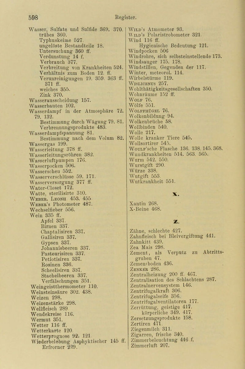 Wasser, Sulfate und Sulfide S69. 370. trübes 360. Typhuskeime 527. ungelöste Bestandteile 18. Untersuchung 360 ff. Verdunstung 14 f. Verbrauch 377. Verbreitung von Krankheiten 524, Verhältnis zum Boden 12. ff'. Verunreinigungen 19. 359. 363 ff. 371 ff. weiches 355. Zink 370. Wasserausscheidung 157. Wasserbauten 102. Wasserdampf in der Atmosphäre 72. 79. 132. Bestimmung durch Wägung 79. 81. Verbrennungsprodukte 483. Wasserdampfspannung 81. Bestimmung nach dem Volum 82. Wassergas 199. Wasserleitung 378 ff. Wasserleitungsröhren 382. Wasserluftpumpen 176. Wasserpocken 506. Wasserscheu 552. Wasserverschlüsse 59. 171. Wasserversorgung 377 ff. Water-Closet 172. Watte, sterilisirte 310. Weber, Leone 453. 455 Weber’s Photometer 487. Wechselfieber 556. Wein 335 ff. Apfel 337. Birnen 337. Chaptalisiren 337. Gallisiren 337. Gypsen 337. Johannisbeeren 337. Pasteurisiren 337. Petiotisiren 337. Rosinen 836. Scheelisiren 337. Stachelbeeren 337. Verfälschungen 351. Weingeistthermometer 110. Weinsteinsäure 302. 438. Weizen 298. Weizenstärke 298. Wellfleisch 289 Wendekreise 116. Wermut 351. Wetter 116 ff. Wetterkarte 120. Wetterprognose 92. 121 Wiederbelebung Asphyktiseher 145 ff. Erfrorner 239. Wild’s Atmometer 93. YVild’s Polaristrobometer 321. Wind 116 ff. Hygienische Bedeutung 121. Windpocken 506 Windrohre, sich selbsteinsteilende 173. Windsauger 175. 178. Windstillen, Gegenden der 117. Winter, meteorol. 114. Wirbelstürme 119. Wislicenus 257. Wohlthätigkeitsgesellschaften 350. Wohnräume 152 ff. Wolf 76. Wölfe 551. WOLFFHÜGEL 76. Wolkenbildung 94. Wolkenbrüche 58. Wollbinden 540. Wolle 217. Wolle kranker Tiere 545. Wollsortirer 545. WouLF’sche Flasche 136. 138.145. 368. Wundkrankheiten 514. 563. 565. Wurm 542. 550. Wurstgift 290. Würze 338. Wutgift 553. Wutkrankheit 551. X. Xantin 268. X-Beine 468. Z. Zähne, schlechte 427. Zahnfleisch bei Bleivergiftung 441. Zahnkitt 439. Zea Mais 298. Zement, als Verputz zu Abtritts- gruben 47. Zement boden 436. Zenker 286. Zentralheizung 200 ff. 467. Zentralisation des Schlachtens 287. Zentralnervensystem 146. Zentrifugalkraft 306. Zentrifugalseife 356. Zentrifugalventilatoren 177. Zerrüttung, geistige 417. körperliche 349. 417. Zersetzungsprodukte 158. Zertiren 471. Ziegenmilch 311. Zigarren, frische 340. Zimmerbeleuchtung 446 f. Zimmerluft 207.