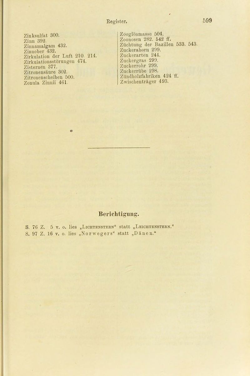 Zinksulfat 300. Zinn 392. Zinnamalgam 432. Zinnober 432. Zirkulation der Luft 210 214. Zirkulationsstörungen 474. Zisternen 377. Zitronensäure 302. Zitronenscheiben 500. Zonula Ziunii 461. Zooglöamasse 504. Zoonosen 282. 542 ff. Züchtung der Bazillen 533. 543. Zuckerahorn 299. Zuckerarten 244. Zuckergras 299. Zuckerrohr 299. Zuckerrübe 298. Zündholzfabriken 424 ff. Zwischenträger 493. Berichtigimg. S. 76 Z. 5 v. o. lies „Lichtenstern“ statt „Leichtenstern. S. 97 Z. 16 v. o. lies „Norwegers“ statt „Dänen.“