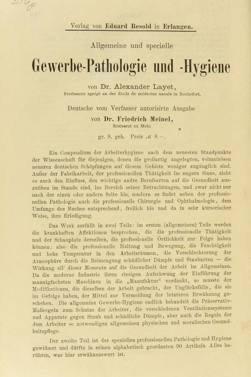 Verlag von Eduard Besold in Erlangen. Allgemeine und specielle Gewerbe-Pathologie und -Hygiene von Dr. Alexander Layet, Professeur agreg<5 an der Ecole de medecine navale in Rocliefort. Deutsche vom Verfasser autorisirte Ausgabe von Dr. Friedrich Meinel, Kreisarzt zu Metz, gr. 8. geh. Preis M 8. — . Ein Compendium der Arbeiterhygiene nach dem neuesten Standpunkte der Wissenschaft für diejenigen, denen die großartig angelegten, voluminösen neueren deutschen Schöpfungen auf diesem Gebiete weniger zugänglich sind. Außer der Fabrikarbeit, der professionellen Thätigkeit im engem Sinne, zieht es auch den Einfluss, den wichtige andre Berufsarten auf die Gesundheit aus- zuüben im Stande sind, ins Bereich seiner Betrachtungen, und zwar nicht nur nach der einen oder andern Seite hin, sondern es fiudet neben der professio- nellen Pathologie auch die professionelle Chirurgie und Ophthalmologie, dem Umfange des Buches entsprechend, freilich hie und da in sehr kursorischer Weise, ihre Erledigung. Das Werk zerfällt in zwei Teile: im ersten (allgemeinen) Teile werden die krankhaften Affektionen besprochen, die die professionelle Thätigkeit und der Schauplatz derselben, die professionelle Örtlichkeit zur Folge haben können: also die professionelle Haltung und Bewegung, die Feuchtigkeit und hohe Temperatur in den Arbeitsräumen, die Verschlechterung der Atmosphäre durch die Beimengung schädlicher Dämpfe und Stauharten — die Wirkung all’ dieser Momente auf die Gesundheit der Arbeit im Allgemeinen. Da die moderne Industrie ihren riesigen Aufschwung der Einführung der mannigfachsten Maschinen in die „Manufaktur“ verdankt, so musste der Modifikationen, die dieselben der Arbeit gebracht, der Unglücksfälle, die sie im Gefolge haben, der Mittel zur Vermeidung der letzteren Erwähnung ge- schehen. Die allgemeine Gewerbe-Hygiene endlich behandelt die Präservativ- Maßregeln zum Schutze der Arbeiter, die verschiedenen Ventilationssysteme und Apparate gegen Staub und schädliche Dämpfe, aber auch die Kegeln dei dem Arbeiter so notwendigen allgemeinen physischeu und moralischen Gesund- heitspflege. Der zweite Teil ist der speziellen professionellen Pathologie und Hygiene gewidmet und dürfte in seinen alphabetisch geordneten 90 Artikeln Alles be- rühren, was hier erwähnenswert ist.