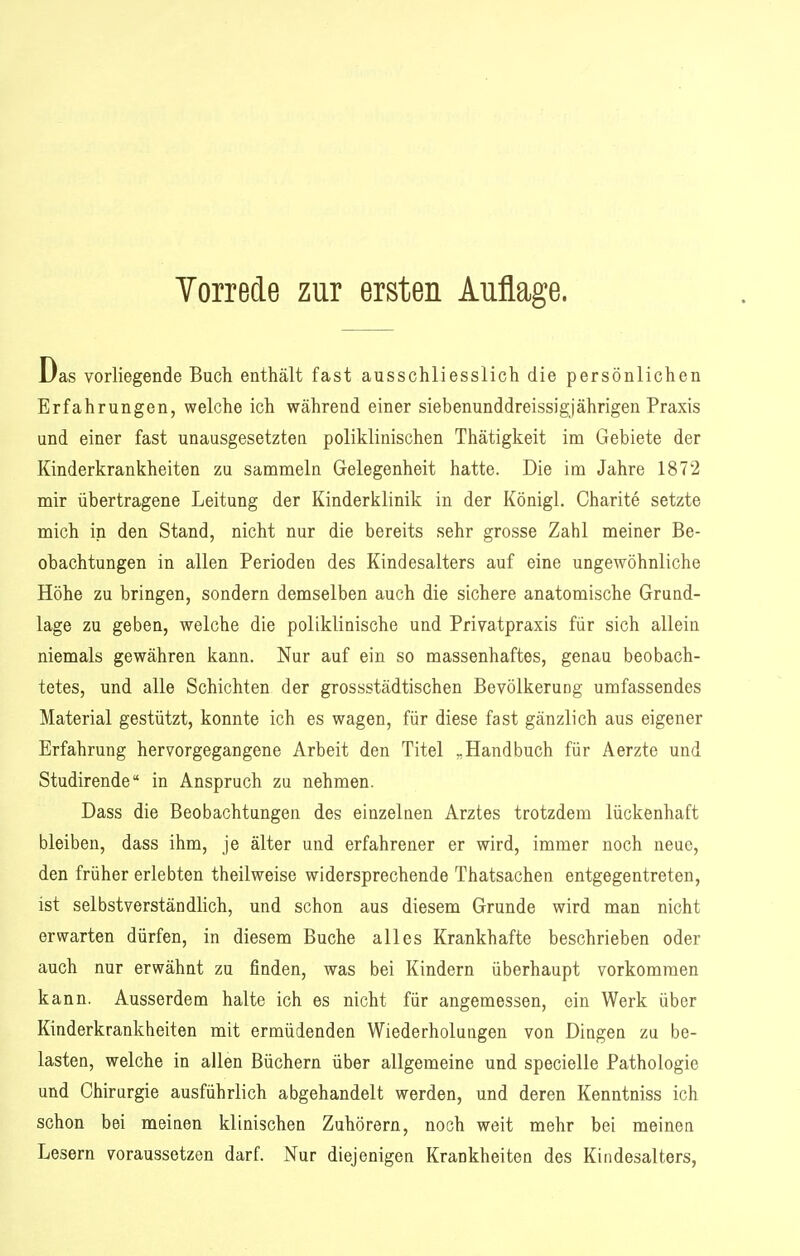 Das vorliegende Buch enthält fast ausschliesslich die persönlichen Erfahrungen, welche ich während einer siebenunddreissigjährigen Praxis und einer fast unausgesetzten poliklinischen Thätigkeit im Gebiete der Kinderkrankheiten zu sammeln Gelegenheit hatte. Die im Jahre 1872 mir übertragene Leitung der Kinderklinik in der Königl. Charite setzte mich in den Stand, nicht nur die bereits sehr grosse Zahl meiner Be- obachtungen in allen Perioden des Kindesalters auf eine ungewöhnliche Höhe zu bringen, sondern demselben auch die sichere anatomische Grund- lage zu geben, welche die poliklinische und Privatpraxis für sich allein niemals gewähren kann. Nur auf ein so massenhaftes, genau beobach- tetes, und alle Schichten der grossstädtischen Bevölkerung umfassendes Material gestützt, konnte ich es wagen, für diese fast gänzlich aus eigener Erfahrung hervorgegangene Arbeit den Titel „Handbuch für Aerzte und Studirende in Anspruch zu nehmen. Dass die Beobachtungen des einzelnen Arztes trotzdem lückenhaft bleiben, dass ihm, je älter und erfahrener er wird, immer noch neue, den früher erlebten theilweise widersprechende Thatsachen entgegentreten, ist selbstverständlich, und schon aus diesem Grunde wird man nicht erwarten dürfen, in diesem Buche alles Krankhafte beschrieben oder auch nur erwähnt zu finden, was bei Kindern überhaupt vorkommen kann. Ausserdem halte ich es nicht für angemessen, ein Werk über Kinderkrankheiten mit ermüdenden Wiederholungen von Dingen zu be- lasten, welche in allen Büchern über allgemeine und specielle Pathologie und Chirurgie ausführlich abgehandelt werden, und deren Kenntniss ich schon bei meiaen klinischen Zuhörern, noch weit mehr bei meinen Lesern voraussetzen darf. Nur diejenigen Krankheiten des Kindesalters,