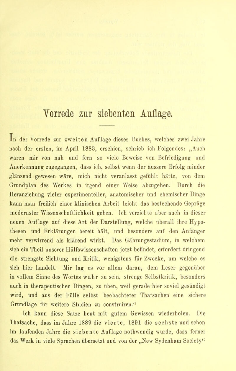 In der Vorrede zur zweiten Auflage dieses Buches, welches zwei Jahre nach der ersten, im April 1883, erschien, schrieb ich Folgendes: „Auch waren mir von nah und fern so viele Beweise von Befriedigung und Anerkennung zugegangen, dass ich, selbst wenn der äussere Erfolg minder glänzend gewesen wäre, mich nicht veranlasst gefühlt hätte, von dem Grundplan des Werkes in irgend einer Weise abzugehen. Durch die Heranziehung vieler experimenteller, anatomischer und chemischer Dinge kann man freilich einer klinischen Arbeit leicht das bestechende Gepräge modernster Wissenschaftlichkeit geben. Ich verzichte aber auch in dieser neuen Auflage auf diese Art der Darstellung, welche überall ihre Hypo- thesen und Erklärungen bereit hält, und besonders auf den Anfänger mehr verwirrend als klärend wirkt. Das Gährungsstadium, in welchem sich ein Theil unserer Hülfswissenschaften jetzt befindet, erfordert dringend die strengste Sichtung und Kritik, wenigstens für Zwecke, um welche es sich hier handelt. Mir lag es vor allem daran, dem Leser gegenüber in vollem Sinne des Wortes wahr zu sein, strenge Selbstkritik, besonders auch in therapeutischen Dingen, zu üben, weil gerade hier soviel gesündigt wird, und aus der Fülle selbst beobachteter Thatsachen eine sichere Grundlage für weitere Studien zu construiren. Ich kann diese Sätze heut mit gutem Gewissen wiederholen. Die Thatsache, dass im Jahre 1889 die vierte, 1891 die sechste und schon im laufenden Jahre die siebente Auflage nothwendig wurde, dass ferner das Werk in viele Sprachen übersetzt und von der „New Sydenham Society