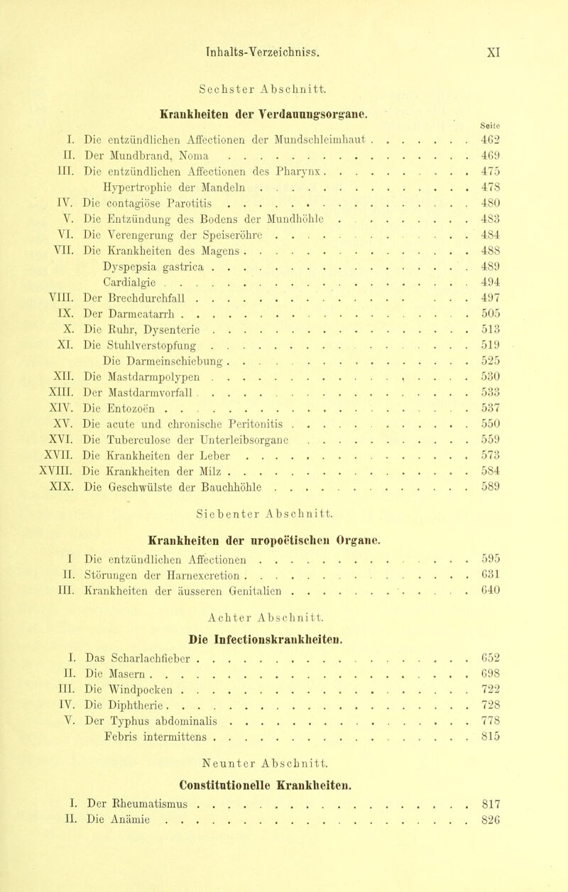 Sechster Abschnitt. Krankheiten der Verdauung'sorgane. Seite I. Die entzündlichen Affeetionen der Mundschleimhaut 462 II. Der Mundbrcind, Noma 469 III. Die entzündlichen Affeetionen des Pharynx 475 Hj'pertrophie der Mandeln 478 IV. Die contagiöse Parotitis 480 V. Die Entzündung des Bodens der Mundhöhle 483 VI. Die Verengerung der Speiseröhre 484 VII. Die Krankheiten des Magens 488 Dyspepsia gastrica 489 Cardialgie 494 VIII. Der Brechdurchfall 497 IX. Der Darmcatan-h 505 X. Die Rulir, Dysenterie 513 XL Die Stulüverstopfung 519 Die Darmeinschiebung 525 XII. Die Mastdarmpolypen , . . . . 530 XIII. Der Mastdarmvorfall 533 XIV. Die Entozoen 537 XV. Die acute und chronische Peritonitis 550 XVI. Die Tuberculose der Unterleibsorgaue 559 XVII. Die Krankheiten der Leber 573 XVni. Die Krankheiten der Milz 584 XIX. Die Geschwülste der Bauchhöhle 589 Siebenter Abschnitt. Krankheiten der nropoetischen Organe. I Die entzündlichen Affeetionen 595 II. Störungen der Harnexcretion 631 III. Krankheiten der äusseren Genitalien ■ 640 Achter Abschnitt. Die Infectionskrankheiteu. I. Das Scharlachfleber 652 II. Die Masern 698 in. Die Windpocken 722 IV. Die Diphtherie 728 V. Der Typhus abdominalis 778 Febris intermittens 815 Neunter Abschnitt. Constitütionelle Krankheiten. I. Der Rheumatismus 817