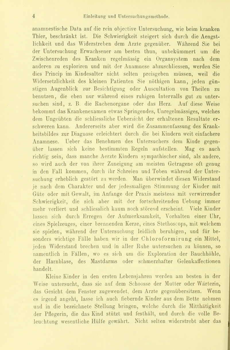 anamnestische Data auf die rein objective Untersuchung, wie beim kranken Thier, beschränkt ist. Die Schwierigkeit steigert sich durch die Aengst- lichkeit und das Widerstreben dem Arzte gegenüber. Während Sie bei der Untersuchung Erwachsener am besten thun, unbekümmert um die Zwischenreden des Kranken regelmässig ein Organsystem nach dem anderen zu exploriren und mit der Anamnese abzuschliessen, werden Sie dies Princip im Kindesalter nicht selten preisgeben müssen, weil die Widersetzlichkeit des kleinen Patienten Sie nöthigen kann, jeden gün- stigen Augenblick zur Besichtigung oder Auscultation von Theilen zu benutzen, die eben nur während eines ruhigen Intervalls gut zu unter- suchen sind, z. B. die Rachenorgane oder das Herz. Auf diese Weise bekomnat das Krankenexamen etwas Springendes, Uuregelmässiges, welches dem Ungeübten die schliessliche Uebersicht der erhaltenen Resultate er- schweren kann. Andererseits aber wird die Zusammenfassung des Krank- heitsbildes zur Diagnose erleichtert durch die bei Kindern weit einfachere Anamnese. Ueber das Benehmen des Untersuchers dem Kinde gegen- über lassen sich keine bestimmten Regeln aufstellen. Mag es auch richtig sein, dass manche Acrzte Kindern sympathischer sind, als andere, so wird auch der von ihrer Zuneigung am meisten Getragene oft genug in den Fall kommen, durch ihr Schreien und Toben während der Unter- suchung erheblich gestört zu werden. Man überwindet diesen Widerstand je nach dem Charakter und der jedesmaligen Stimmung der Kinder mit Güte oder mit Gewalt, im Anfange der Praxis meistens mit verwirrender Schwierigkeit, die sich aber mit der fortschreitenden Uebung immer mehr verliert und schliesslich kaum noch störend erscheint. Viele Kinder lassen sich durch Erregen der Aufmerksamkeit, Vorhalten einer Uhr, eines Spielzeuges, einer brennenden Kerze, eines Stethoscops, mit welchem sie spielen, während der Untersuchung leidlich beruhigen, und für be- sonders wichtige Fälle haben wir in der Chloroformirung ein Mittel, jeden Widerstand brechen und in aller Ruhe untersuchen zu können, so namentlich in Fällen, wo es sii'h um die Exploration der Bauchhöhle, der Harnblase, des Mastdarms oder schmerzhafter Gelenkaffectionen handelt. Kleine Kinder in den ersten Lebensjahren werden am besten in der Weise untersucht, dass sie auf dem Schoosse der Mutter oder Wärterin, das Gesicht dem Fenster zugewendet, dem Arzte gegenübersitzen. Wenn es irgend angeht, lasse ich auch fiebernde Kinder aus dem Bette nehmen und in die bezeichnete Stellung bringen, welche durch die Mitthätigkeit der Pflegerin, die das Kind stützt und festhält, und durch die volle Be- leuchtung wesentliche Hülfe gewährt. Nicht selten widerstrebt aber das