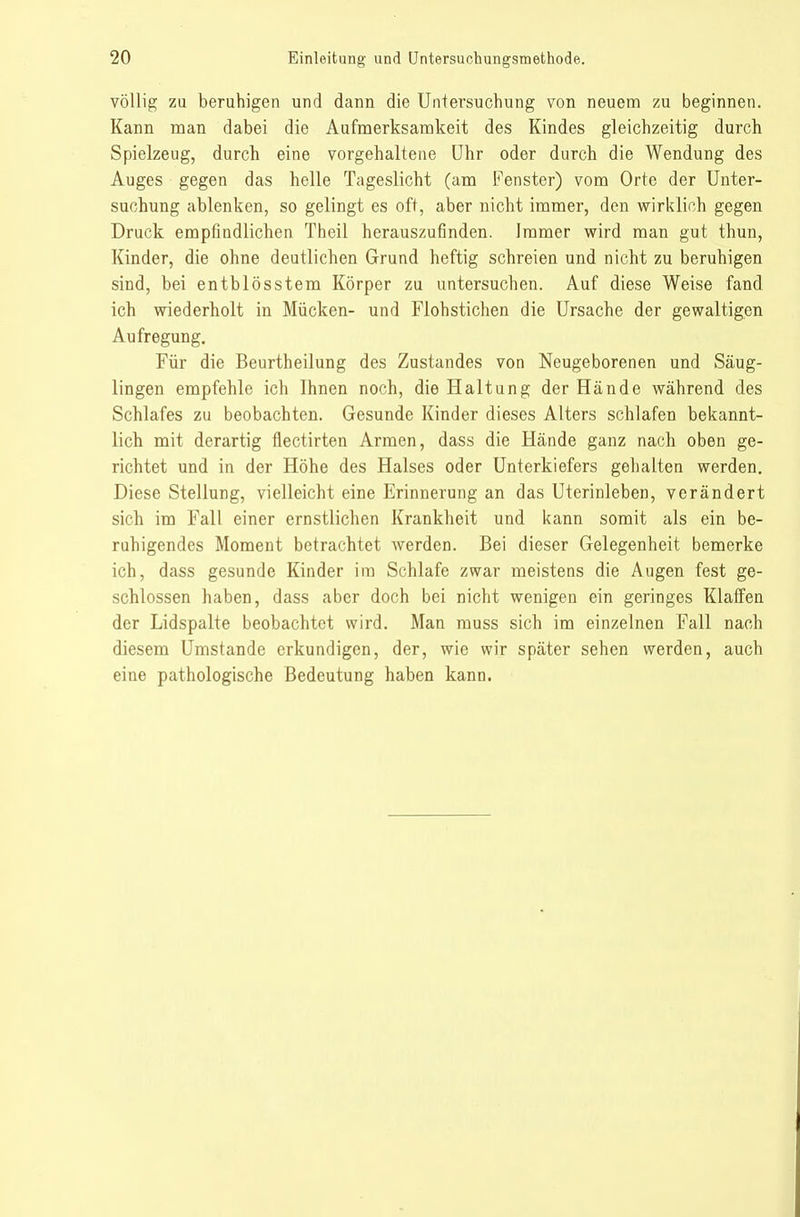 völlig zu beruhigen und dann die Untersuchung von neuena zu beginnen. Kann man dabei die Aufmerksamkeit des Kindes gleichzeitig durch Spielzeug, durch eine vorgehaltene ühr oder durch die Wendung des Auges gegen das helle Tageslicht (am li'enster) vom Orte der Unter- suchung ablenken, so gelingt es oft, aber nicht immer, den wirklich gegen Druck empfindlichen Theil herauszufinden. Immer wird man gut thun, Kinder, die ohne deutlichen Grund heftig schreien und nicht zu beruhigen sind, bei entblösstem Körper zu untersuchen. Auf diese Weise fand ich wiederholt in Mücken- und Flohstichen die Ursache der gewaltigen Aufregung. Für die Beurtheilung des Zustandes von Neugeborenen und Säug- lingen empfehle ich Ihnen noch, die Haltung der Hände während des Schlafes zu beobachten. Gesunde Kinder dieses Alters schlafen bekannt- lich mit derartig flectirten Armen, dass die Hände ganz nach oben ge- richtet und in der Höhe des Halses oder Unterkiefers gehalten werden. Diese Stellung, vielleicht eine Erinnerung an das Uterinleben, verändert sich im Fall einer ernstlichen Krankheit und kann somit als ein be- ruhigendes Moment betrachtet werden. Bei dieser Gelegenheit bemerke ich, dass gesunde Kinder im Schlafe zwar meistens die Augen fest ge- schlossen haben, dass aber doch bei nicht wenigen ein geringes Klaffen der Lidspalte beobachtet wird. Man muss sich im einzelnen Fall nach diesem Umstände erkundigen, der, wie wir später sehen werden, auch eine pathologische Bedeutung haben kann.