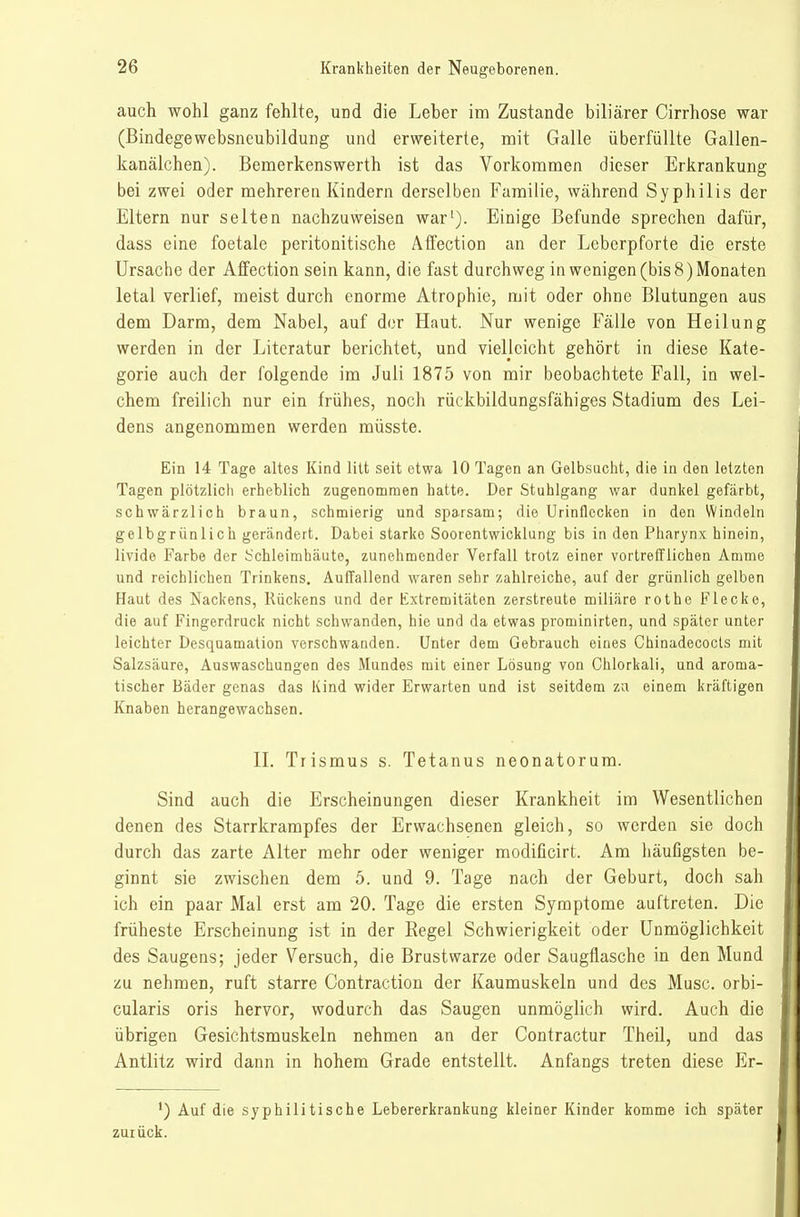 auch wohl ganz fehlte, und die Leber im Zustande biliärer Cirrhose war (Bindegewebsneubildung und erweiterte, mit Galle überfüllte Gallen- kanälchen). Bemerkenswerth ist das Vorkommen dieser Erkrankung bei zwei oder mehreren Kindern derselben Familie, während Syphilis der Eltern nur selten nachzuweisen war'). Einige Befunde sprechen dafür, dass eine foetale peritonitische Affection an der Leberpforte die erste Ursache der Affection sein kann, die fast durchweg in wenigen (bis 8) Monaten letal verlief, meist durch enorme Atrophie, mit oder ohne Blutungen aus dem Darm, dem Nabel, auf der Haut. Nur wenige Fälle von Heilung werden in der Literatur berichtet, und vielleicht gehört in diese Kate- gorie auch der folgende im Juli 1875 von mir beobachtete Fall, in wel- chem freilich nur ein frühes, noch rückbildungsfähiges Stadium des Lei- dens angenommen werden müsste. Ein 14 Tage altes Kind litt seit etwa 10 Tagen an Gelbsucht, die in den letzten Tagen plötzlich erheblich zugenommen hatte. Der Stuhlgang war dunkel gefärbt, schwärzlich braun, schmierig und sparsam; die Urinflecken in den Windeln gelbgrünlich gerändert. Dabei starke Soorentwicklung bis in den Pharynx hinein, livide Farbe der Schleimhäute, zunehmender Verfall trotz einer vortrefflichen Amme und reichlichen Trinkens. Auffallend waren sehr zahlreiche, auf der grünlich gelben Haut des Nackens, Rückens und der Extremitäten zerstreute miliäre rothe Flecke, die auf Fingerdruck nicht schwanden, hie und da etwas prominirten, und später unter leichter Desquamation verschwanden. Unter dem Gebrauch eines Chinadecocls mit Salzsäure, Auswaschungen des Mundes mit einer Lösung von Ohlorkali, und aroma- tischer Bäder genas das Kind wider Erwarten und ist seitdem zu einem kräftigen Knaben herangewachsen. IL Trismus s. Tetanus neonatorum. Sind auch die Erscheinungen dieser Krankheit im Wesentlichen denen des Starrkrampfes der Erwachsenen gleich, so werden sie doch durch das zarte Alter mehr oder weniger modificirt. Am häufigsten be- ginnt sie zwischen dem 5. und 9. Tage nach der Geburt, doch sah ich ein paar Mal erst am 20. Tage die ersten Symptome auftreten. Die früheste Erscheinung ist in der Regel Schwierigkeit oder Unmöglichkeit des Saugens; jeder Versuch, die Brustwarze oder Saugflasche in den Mund zu nehmen, ruft starre Contraction der Kaumuskeln und des Muse, orbi- cularis oris hervor, wodurch das Saugen unmöglich wird. Auch die übrigen Gesichtsmuskeln nehmen an der Contractur Theil, und das Antlitz wird dann in hohem Grade entstellt. Anfangs treten diese Er- *) Auf die syphilitische Lebererkrankung kleiner Kinder komme ich später zurück.