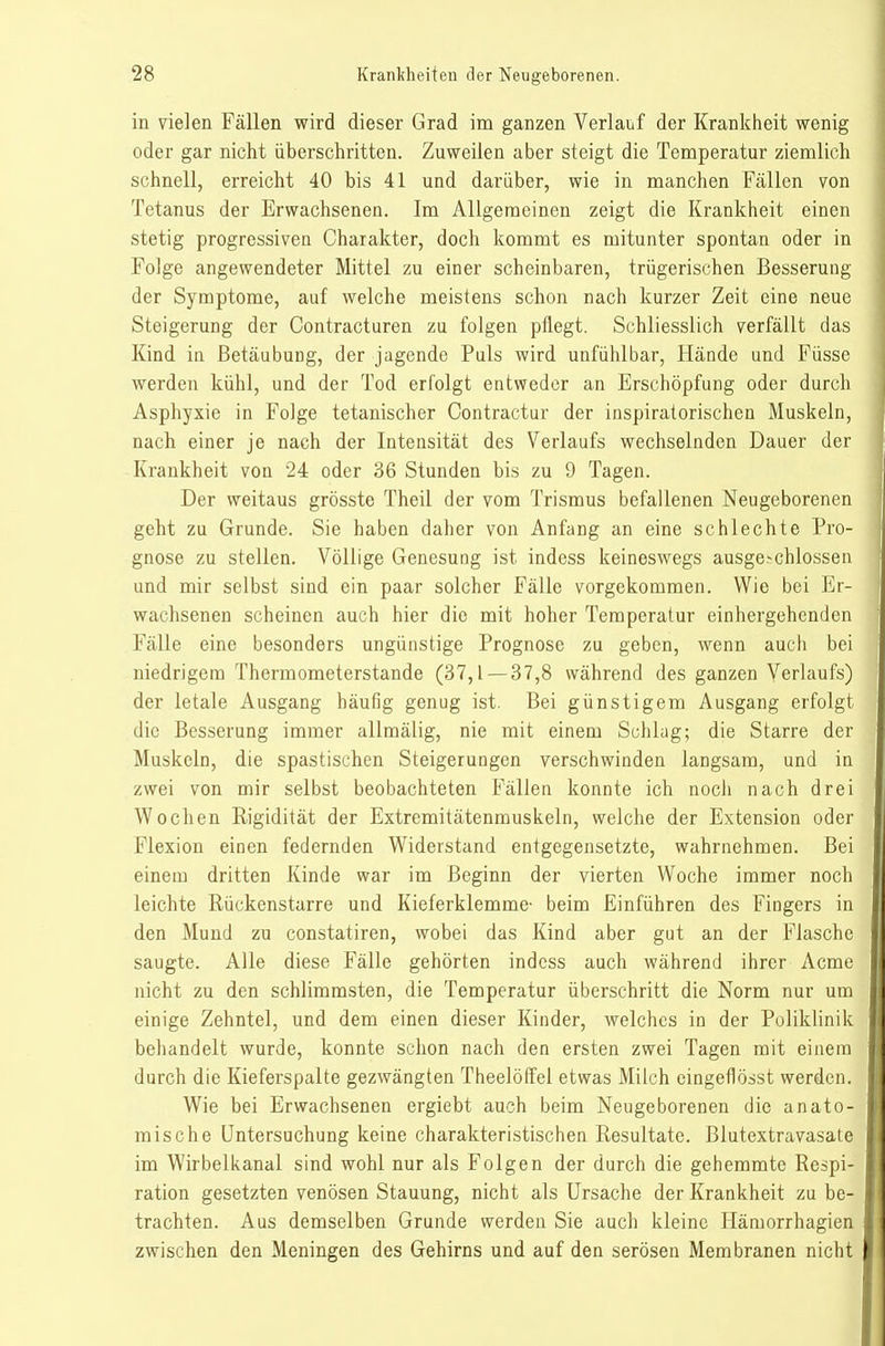 in vielen Fällen wird dieser Grad im ganzen Verlauf der Krankheit wenig oder gar nicht überschritten. Zuweilen aber steigt die Temperatur ziemlich schnell, erreicht 40 bis 41 und darüber, wie in manchen Fällen von Tetanus der Erwachsenen. Im Allgemeinen zeigt die Krankheit einen stetig progressiven Charakter, doch kommt es mitunter spontan oder in Folge angewendeter Mittel zu einer scheinbaren, trügerischen Besserung der Symptome, auf welche meistens schon nach kurzer Zeit eine neue Steigerung der Contracturen zu folgen pflegt. Schliesslich verfällt das Kind in Betäubung, der jagende Puls wird unfühlbar, Hände und Füsse werden kühl, und der Tod erfolgt entweder an Erschöpfung oder durch Asphyxie in Folge tetanischer Contractur der inspiratorischen Muskeln, nach einer je nach der Intensität des Verlaufs wechselnden Dauer der Krankheit von 24 oder 36 Stunden bis zu 9 Tagen. Der weitaus grösste Theil der vom Trismus befallenen Neugeborenen geht zu Grunde. Sie haben daher von Anfang an eine schlechte Pro- gnose zu stellen. Völlige Genesung ist indess keineswegs ausge.-chlossen und mir selbst sind ein paar solcher Fälle vorgekommen. Wie bei Er- wachsenen scheinen auch hier die mit hoher Temperatur einhergehenden Fälle eine besonders ungünstige Prognose zu geben, wenn auch bei niedrigem Thermometerstande (37,1 — 37,8 während des ganzen Verlaufs) der letale Ausgang häufig genug ist. Bei günstigem Ausgang erfolgt die Besserung immer allmälig, nie mit einem Schlag; die Starre der Muskeln, die spastischen Steigerungen verschwinden langsam, und in zwei von mir selbst beobachteten Fällen konnte ich noch nach drei Woclien Rigidität der Extremitätenmuskeln, welche der Extension oder Flexion einen federnden Widerstand entgegensetzte, wahrnehmen. Bei einem dritten Kinde war im Beginn der vierten Woche immer noch leichte Rückenstarre und Kieferklemme- beim Einführen des Fingers in den Mund zu constatiren, wobei das Kind aber gut an der Flasche saugte. Alle diese Fälle gehörten indess auch während ihrer Acme nicht zu den schlimmsten, die Temperatur überschritt die Norm nur um einige Zehntel, und dem einen dieser Kinder, welches in der Poliklinik behandelt wurde, konnte schon nach den ersten zwei Tagen mit einem durch die Kieferspalte gezwängten Theelöffel etwas Milch cingeflösst werden. Wie bei Erwachsenen ergiebt auch beim Neugeborenen die anato- mische Untersuchung keine charakteristischen Resultate. Blutextravasate im Wirbelkanal sind wohl nur als Folgen der durch die gehemmte Respi- ration gesetzten venösen Stauung, nicht als Ursache der Krankheit zu be- trachten. Aus demselben Grunde werden Sie auch kleine Hämorrhagien zwischen den Meningen des Gehirns und auf den serösen Membranen nicht