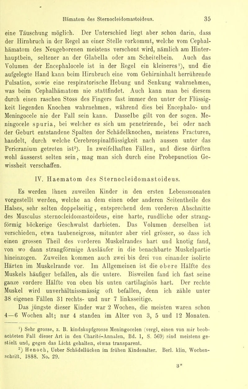 eine Täuschung möglich. Der Unterschied liegt aber schon darin, dass der Hirnbruch in der Regel an einer Stelle vorkommt, welche vom Cephal- hämatom des Neugeborenen meistens verschont wird, nämlich am Hinter- hauptbein, seltener an der Glabella oder am Scheitelbein. Auch das Volumen der Encephalocele ist in der Regel ein kleineres'), und die aufgelegte Hand kann beim Hirnbruch eine vom Gehirninhalt herrührende Pulsation, sowie eine respiratorische Hebung und Senkung wahrnehmen, was beim Cephalhämatom nie stattfindet. Auch kann man bei diesem durch einen raschen Stoss des Fingers fast immer den unter der Flüssig- keit liegenden Knochen wahrnehmen, während dies bei Encephalo- und Meningocele nie der Fall sein kann. Dasselbe gilt von der sogen. Me- ningocele spuria, bei welcher es sich um penetrirende, bei oder nach der Geburt entstandene Spalten der Schädelknochen, meistens Fracturen, handelt, durch welche Cerebrospinalflüssigkeit nach aussen unter das Pericranium getreten ist-). In zweifelhaften Fällen, und diese dürften wohl äusserst selten sein, mag man sich durch eine Probepunction Ge- wissheit verschaffen. IV. Haematom des Sternocleidomastoideus. Es werden Ihnen zuweilen Kinder in den ersten Lebensraonaten vorgestellt werden, welche an dem einen oder anderen Seitentheile des Halses, sehr selten doppelseitig , entsprechend dem vorderen Abschnitte des Musculus sternocleidomastoideus, eine harte, rundliche oder strang- förmig höckerige Geschwulst darbieten. Das Volumen derselben ist verschieden, etwa taubeneigross, mitunter aber viel grösser, so dass ich einen grossen Theil des vorderen Muskelrandes hart und knotig fand, von wo dann strangförmige Ausläufer in die benachbarte Muskelpartie hineinzogen. Zuweilen kommen auch zwei bis drei von einander isolirte Härten im Muskelrande vor. Im Allgemeinen ist die obere Hälfte des Muskels häufiger befallen, als die untere. Bisweilen fand ich fast seine ganze vordere Hälfte von oben bis unten cartilaginös hart. Der rechte Muskel wird unverhältnissmässig oft befallen, denn ich zähle unter 38 eigenen Fällen 31 rechts- und nur 7 linksseitige. Das jüngste dieser Kinder war 2 Wochen, die meisten waren schon 4—6 Wochen alt; nur 4 standen im Alter von 3, 5 und 12 Monaten. ') Sehr grosse, z. B. kindskopfgrosse Meningocelen (vergl. einen von mir beob- achteten Fall dieser Art iu den Charite-Annalen, Bd. 1, S. 569) sind meistens ge- stielt und, gegen das Licht gehalten, etwas transparent. ^) Henoch, Ueber Schädellücken im frühen Kindesalter. Berl. klin. Wochen- schrift. 1888. No. 29. 3*