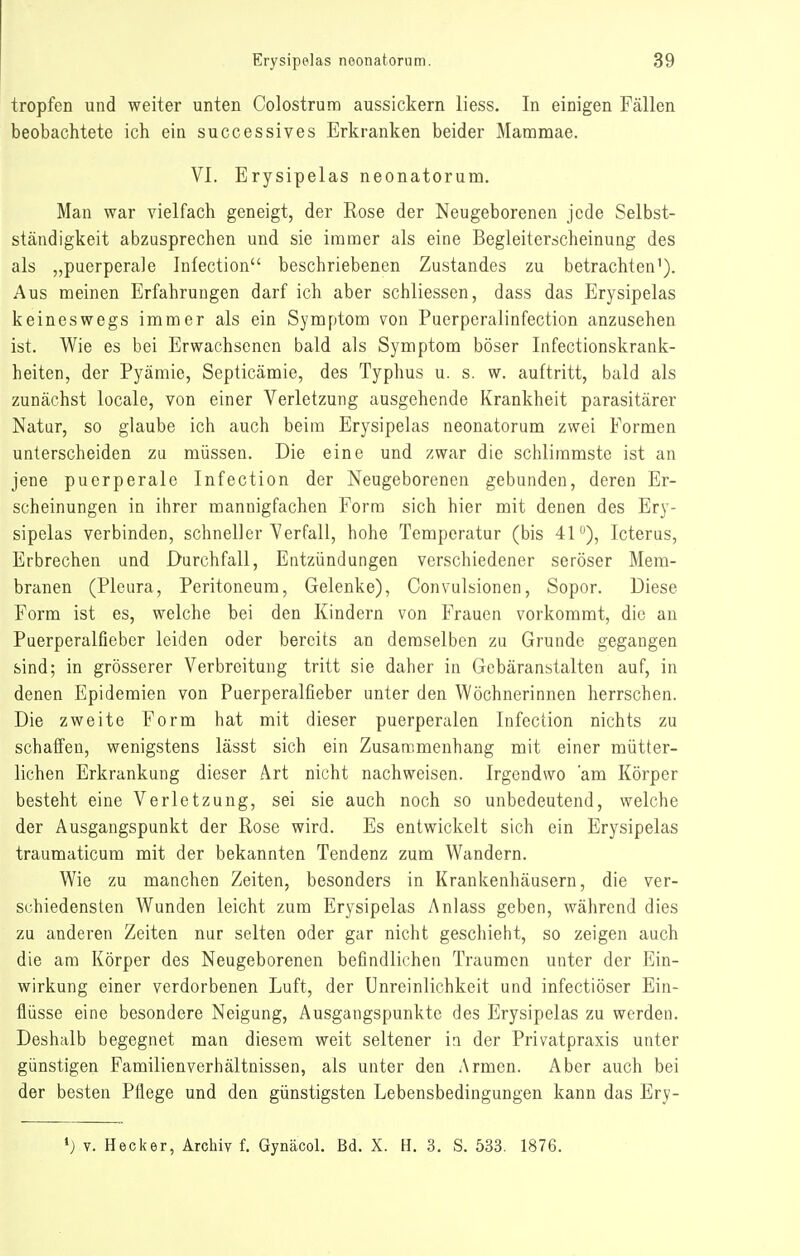 tropfen und weiter unten Colostrum aussickern Hess. In einigen Fällen beobachtete ich ein successives Erkranken beider Mammae. VI. Erysipelas neonatorum. Man war vielfach geneigt, der Rose der Neugeborenen jede Selbst- ständigkeit abzusprechen und sie immer als eine Begleiterscheinung des als „puerperale Infection beschriebenen Zustandes zu betrachten'). Aus meinen Erfahrungen darf ich aber schliessen, dass das Erysipelas keineswegs immer als ein Symptom von Puerpcralinfection anzusehen ist. Wie es bei Erwachsenen bald als Symptom böser Infectionskrank- heiten, der Pyämie, Septicämie, des Typhus u. s. w. auftritt, bald als zunächst locale, von einer Verletzung ausgehende Krankheit parasitärer Natur, so glaube ich auch beim Erysipelas neonatorum zwei Formen unterscheiden zu müssen. Die eine und zwar die schlimmste ist an jene puerperale Infection der Neugeborenen gebunden, deren Er- scheinungen in ihrer mannigfachen Form sich hier mit denen des Ery- sipelas verbinden, schneller Verfall, hohe Temperatur (bis 41), Icterus, Erbrechen und Durchfall, Entzündungen verschiedener seröser Mem- branen (Pleura, Peritoneum, Gelenke), Convulsionen, Sopor. Diese Form ist es, welche bei den Kindern von Frauen vorkommt, die an Puerperalfieber leiden oder bereits an demselben zu Grunde gegangen sind; in grösserer Verbreitung tritt sie daher in Gebäranstalten auf, in denen Epidemien von Puerperalfieber unter den Wöchnerinnen herrschen. Die zweite Form hat mit dieser puerperalen Infection nichts zu schaffen, wenigstens lässt sich ein Zusammenhang mit einer mütter- lichen Erkrankung dieser Art nicht nachweisen. Irgendwo 'am Körper besteht eine Verletzung, sei sie auch noch so unbedeutend, welche der Ausgangspunkt der Rose wird. Es entwickelt sich ein Erysipelas traumaticum mit der bekannten Tendenz zum Wandern. Wie zu manchen Zeiten, besonders in Krankenhäusern, die ver- schiedensten AVunden leicht zum Erysipelas Anlass geben, während dies zu anderen Zeiten nur selten oder gar nicht geschieht, so zeigen auch die am Körper des Neugeborenen befindlichen Traumen unter der Ein- wirkung einer verdorbenen Luft, der Unreinlichkeit und infectiöser Ein- flüsse eine besondere Neigung, Ausgangspunkte des Erysipelas zu werden. Deshalb begegnet man diesem weit seltener in der Privatpraxis unter günstigen Familienverhältnissen, als unter den Armen. Aber auch bei der besten Pflege und den günstigsten Lebensbedingungen kann das Ery- »j V. Heck er, Archiv f. Gynäcol. Bd. X. H. 3. S. 533. 1876.