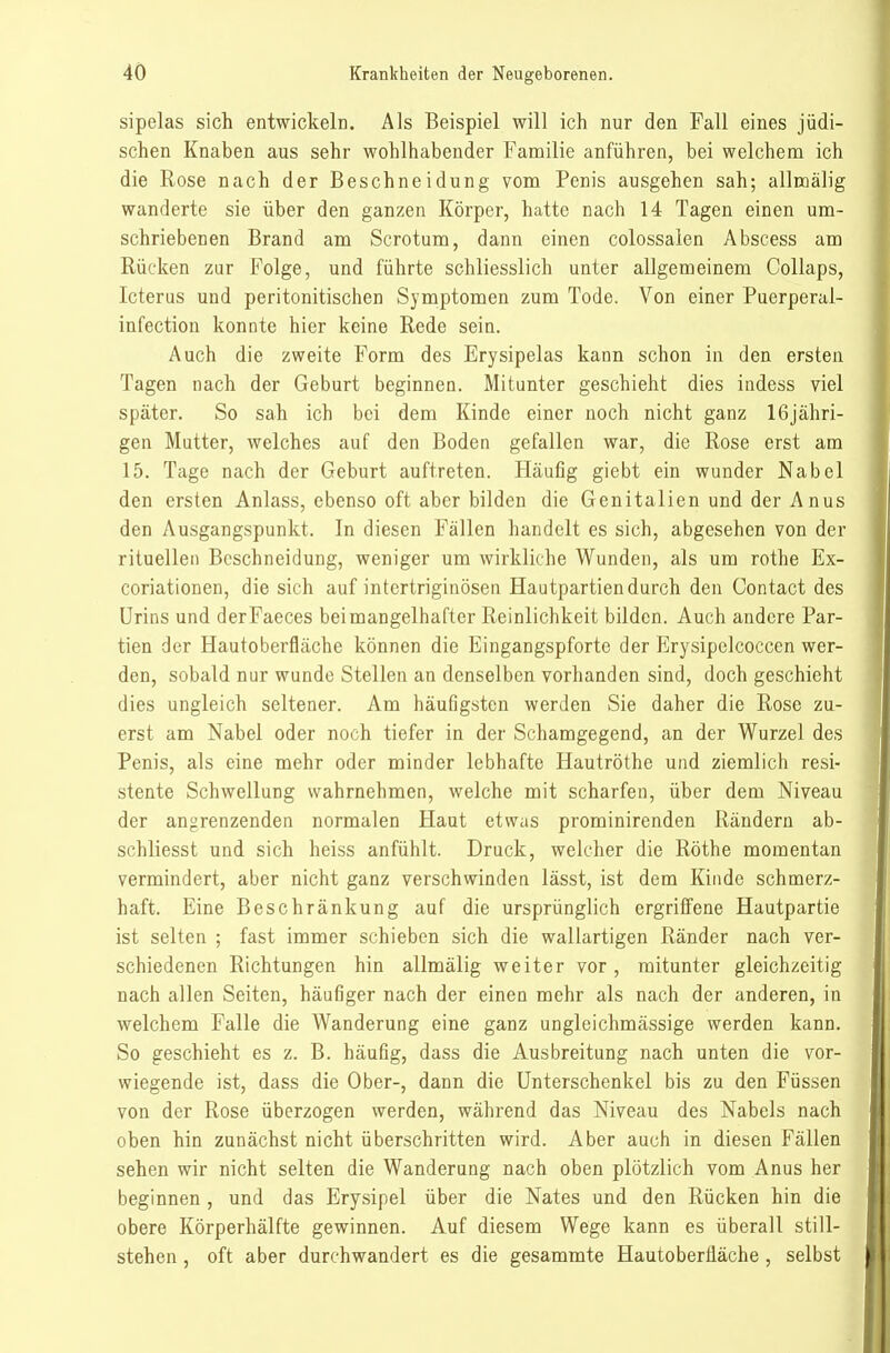 sipelas sich entwickeln. Als Beispiel will ich nur den Fall eines jüdi- schen Knaben aus sehr wohlhabender Familie anführen, bei welchem ich die Eose nach der Beschneidung vom Penis ausgehen sah; allmälig wanderte sie über den ganzen Körper, hatte nach 14 Tagen einen um- schriebenen Brand am Scrotum, dann einen colossalen Abscess am Rücken zur Folge, und führte schliesslich unter allgemeinem Collaps, Icterus und peritonitischen Symptomen zum Tode. Von einer Puerperal- infection konnte hier keine Rede sein. Auch die zweite Form des Erysipelas kann schon in den ersten Tagen nach der Geburt beginnen. Mitunter geschieht dies indess viel später. So sah ich bei dem Kinde einer noch nicht ganz 16jähri- gen Mutter, welches auf den Boden gefallen war, die Rose erst am 15. Tage nach der Geburt auftreten. Häufig giebt ein wunder Nabel den ersten Anlass, ebenso oft aber bilden die Genitalien und der Anus den Ausgangspunkt. In diesen Fällen handelt es sich, abgesehen von der rituellen Beschneidung, weniger um wirkliche Wunden, als um rothe Ex- coriationen, die sich auf intertriginösen Hautpartien durch den Contact des Urins und derFaeces beimangelhafter Reinlichkeit bilden. Auch andere Par- tien der Hautoberfläche können die Eingangspforte der Erysipclcoccen wer- den, sobald nur wunde Stellen an denselben vorhanden sind, doch geschieht dies ungleich seltener. Am häufigsten werden Sie daher die Rose zu- erst am Nabel oder noch tiefer in der Schamgegend, an der Wurzel des Penis, als eine mehr oder minder lebhafte Hautröthe und ziemlich resi- stente Schwellung wahrnehmen, welche mit scharfen, über dem Niveau der angrenzenden normalen Haut etwas prominirenden Rändern ab- schliesst und sich heiss anfühlt. Druck, welcher die Röthe momentan vermindert, aber nicht ganz verschwinden lässt, ist dem Kinde schmerz- haft. Eine Beschränkung auf die ursprünglich ergriffene Hautpartie ist selten ; fast immer schieben sich die wallartigen Ränder nach ver- schiedenen Richtungen hin allmälig weiter vor, mitunter gleichzeitig nach allen Seiten, häufiger nach der einen mehr als nach der anderen, in welchem Falle die Wanderung eine ganz ungleichmässige werden kann. So geschieht es z. B. häufig, dass die Ausbreitung nach unten die vor- wiegende ist, dass die Ober-, dann die Unterschenkel bis zu den Füssen von der Rose überzogen werden, während das Niveau des Nabels nach oben hin zunächst nicht überschritten wird. Aber auch in diesen Fällen sehen wir nicht selten die Wanderung nach oben plötzlich vom Anus her beginnen , und das Erysipel über die Nates und den Rücken hin die obere Körperhälfte gewinnen. Auf diesem Wege kann es überall still- stehen , oft aber durchwandert es die gesammte Hautoberfläche , selbst