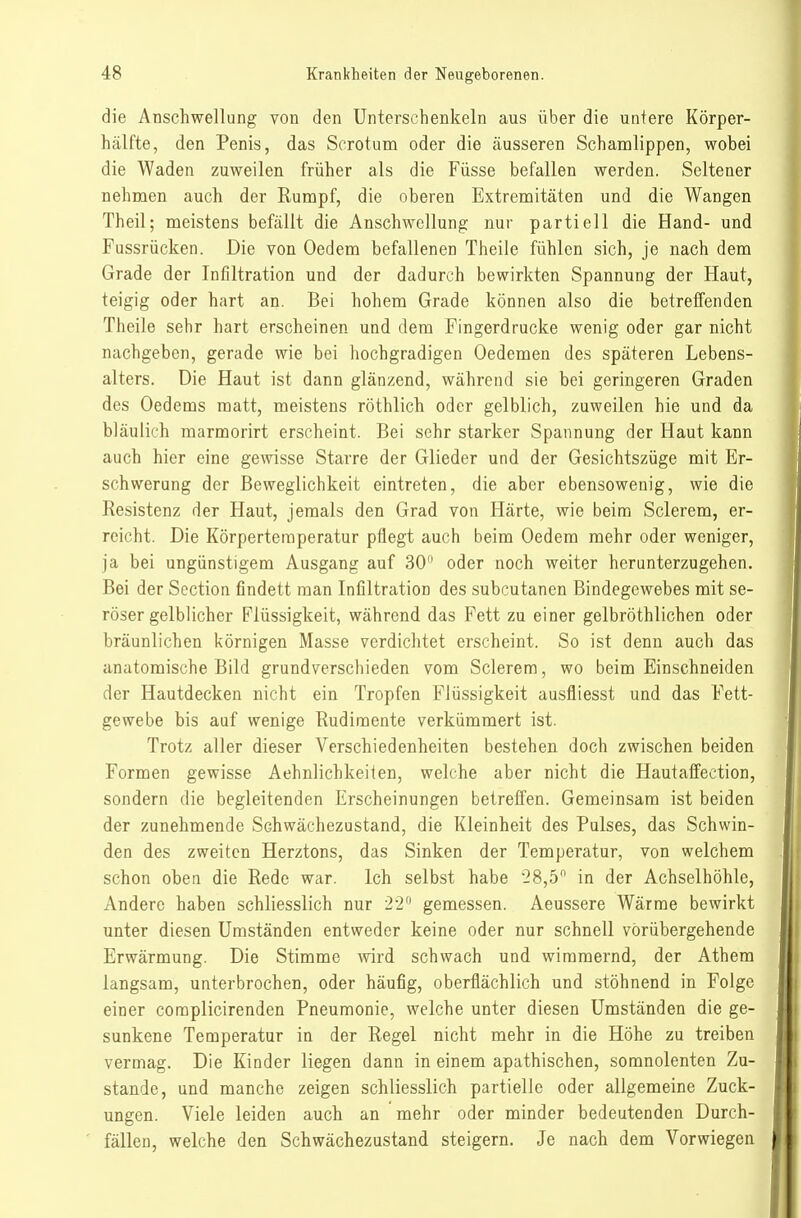 die Anschwellung von den Unterschenkeln aus über die untere Körper- hälfte, den Penis, das Scrotum oder die äusseren Schamlippen, wobei die Waden zuweilen früher als die Füsse befallen werden. Seltener nehmen auch der Rumpf, die oberen Extremitäten und die Wangen Theil; meistens befällt die Anschwellung nur partiell die Hand- und Fussrücken. Die von Oedem befallenen Theile fühlen sich, je nach dem Grade der Infiltration und der dadurch bewirkten Spannung der Haut, teigig oder hart an. Bei hohem Grade können also die betreffenden Theile sehr hart erscheinen und dem Fingerdrucke wenig oder gar nicht nachgeben, gerade wie bei hochgradigen Oedemen des späteren Lebens- alters. Die Haut ist dann glänzend, während sie bei geringeren Graden dos Oedems matt, meistens röthlich oder gelblich, zuweilen hie und da bläulich marmorirt erscheint. Bei sehr starker Spannung der Haut kann auch hier eine gewisse Starre der Glieder und der Gesichtszüge mit Er- schwerung der Beweglichkeit eintreten, die aber ebensowenig, wie die Resistenz der Haut, jemals den Grad von Härte, wie beina Sclerem, er- reicht. Die Körpertemperatur pflegt auch beim Oedem mehr oder weniger, ja bei ungünstigem Ausgang auf 30 oder noch weiter herunterzugehen. Bei der Scction findett man Infiltration des subcutanen Bindegewebes mit se- röser gelblicher Flüssigkeit, während das Fett zu einer gelbröthlichen oder bräunlichen körnigen Masse verdichtet erscheint. So ist denn auch das anatomische Bild grundverschieden vom Sclerem, wo beim Einschneiden der Hautdecken nicht ein Tropfen Flüssigkeit ausfliesst und das Fett- gewebe bis auf wenige Rudimente verkümmert ist. Trotz aller dieser Verschiedenheiten bestehen doch zwischen beiden Formen gewisse Aehnlichkeiien, welche aber nicht die Hautaffection, sondern die begleitenden Erscheinungen betreffen. Gemeinsam ist beiden der zunehmende Schwächezustand, die Kleinheit des Pulses, das Schwin- den des zweiten Herztons, das Sinken der Temperatur, von welchem schon oben die Rede war. Ich selbst habe 28,5 in der Achselhöhle, Andere haben schliesslich nur 2-2 gemessen. Aeussere Wärme bewirkt unter diesen Umständen entweder keine oder nur schnell vorübergehende Erwärmung. Die Stimme wird schwach und wimmernd, der Athem langsam, unterbrochen, oder häufig, oberflächlich und stöhnend in Folge einer coraplicirenden Pneumonie, welche unter diesen Umständen die ge- sunkene Temperatur in der Regel nicht mehr in die Höhe zu treiben vermag. Die Kinder liegen dann in einem apathischen, somnolenten Zu- stande, und manche zeigen schliesslich partielle oder allgemeine Zuck- ungen. Viele leiden auch an mehr oder minder bedeutenden Durch- fällen, welche den Schwächezustand steigern. Je nach dem Vorwiegen