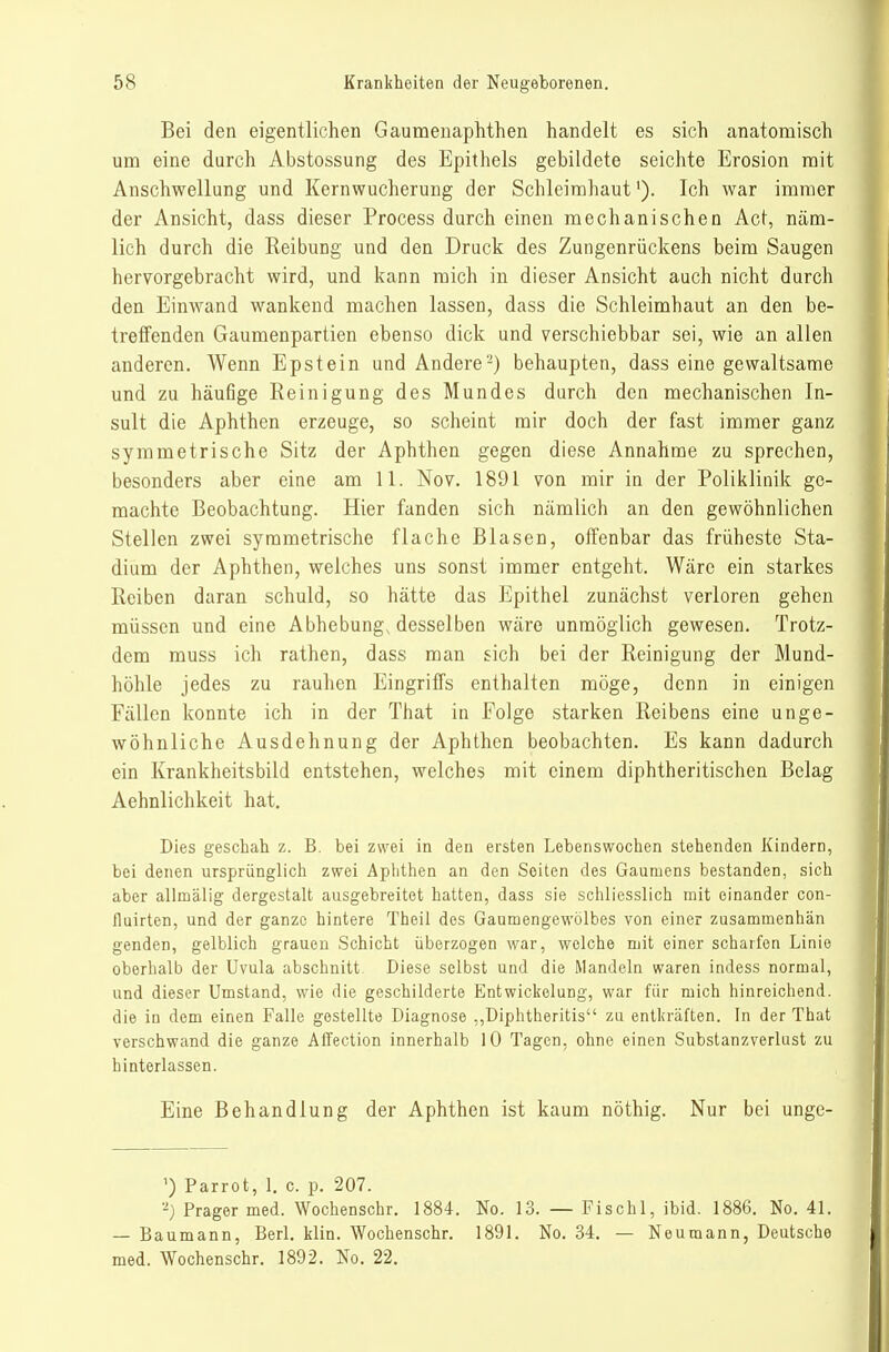 Bei den eigentlichen Gaumenaphthen handelt es sich anatomisch um eine durch Abstossung des Epithels gebildete seichte Erosion mit Anschwellung und Kernwucherung der Schleimhaut'). Ich war immer der Ansicht, dass dieser Process durch einen mechanischen Act, näm- lich durch die Reibung und den Druck des Zungenrückens beim Saugen hervorgebracht wird, und kann mich in dieser Ansicht auch nicht durch den Einwand wankend machen lassen, dass die Schleimhaut an den be- treffenden Gaumenpartien ebenso dick und verschiebbar sei, wie an allen anderen. Wenn Epstein und Andere-) behaupten, dass eine gewaltsame und zu häufige Reinigung des Mundes durch den mechanischen In- sult die Aphthen erzeuge, so scheint mir doch der fast immer ganz symmetrische Sitz der Aphthen gegen diese Annahme zu sprechen, besonders aber eine am 11. Nov. 1891 von mir in der Poliklinik ge- machte Beobachtung. Hier fanden sich nämlich an den gewöhnlichen Stellen zwei symmetrische flache Blasen, offenbar das früheste Sta- dium der Aphthen, welches uns sonst immer entgeht. Wäre ein starkes Reiben daran schuld, so hätte das Epithel zunächst verloren gehen müssen und eine Abhebung, desselben wäre unmöglich gewesen. Trotz- dem muss ich rathen, dass man sich bei der Reinigung der Mund- höhle jedes zu rauhen Eingriffs enthalten möge, denn in einigen Fällen konnte ich in der That in Folge starken Reibens eine unge- wöhnliche Ausdehnung der Aphthen beobachten. Es kann dadurch ein Krankheitsbild entstehen, welches mit einem diphtheritischen Belag Aehnlichkeit hat. Dies geschah z. B. bei zwei in den ersten Lebenswochen stehenden Kindern, bei denen ursprünglich zwei Aphthen an den Seiten des Gaumens bestanden, sich aber allmälig dergestalt ausgebreitet hatten, dass sie schliesslich mit einander con- fluirten, und der ganze hintere Theil des Gaumengewölbes von einer zusammenhän genden, gelblich grauen Schicht überzogen war, welche mit einer scharfen Linie oberhalb der Uvula abschnitt Diese selbst und die Mandeln waren indess normal, und dieser Umstand, wie die geschilderte Entwickelung, war für mich hinreichend, die in dem einen Falle gestellte Diagnose ,,Diphtheritis zu entkräften. In der That verschwand die ganze Affection innerhalb 10 Tagen, ohne einen Substanzverlust zu hinterlassen. Eine Behandlung der Aphthen ist kaum nöthig. Nur bei unge- ') Parrot, 1. c. p. 207. Prager med. Wochenschr. 1884. No. 13. — Fischl, ibid. 1886. No. 41. — Baumann, Berl. klin. Wochenschr. 1891. No. 34. — Neumann, Deutsche med. Wochenschr. 1892. No. 22.