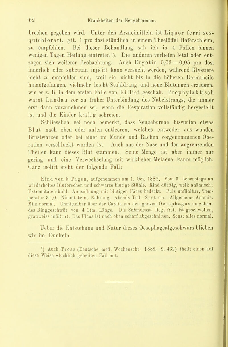 brechen gegeben wird. Unter den Arzneimitteln ist Liquor ferri ses- quichlorati, gtt. 1 pro dosi stündlich in einem Theelöffel Haferschleim, zu empfehlen. Bei dieser Behandlung sah ich in 4 Fällen binnen wenigen Tagen Heilung eintreten'). Die anderen verliefen letal oder ent- zogen sich weiterer Beobachtung. Auch Ergotin 0,03 — 0,05 pro dosi innerlich oder subcutan injicirt kann versucht werden, während Klystiere nicht zu empfehlen sind, weil sie nicht bis in die höheren Darmtheile hinaufgelangen, vielmehr leicht Stuhldrang und neue Blutungen erzeugen, wie es z. B. in dem ersten Falle von Rillict geschah. Prophylaktisch warnt Landau vor zu früher Unterbindung des Nabelstrangs, die immer erst dann vorzunehmen sei, wenn die Respiration vollständig hergestellt ist und die Kinder kräftig schreien. Schliesslich sei noch bemerkt, dass Neugeborene bisweilen etwas Blut nach oben oder unten entleeren, welches entweder aus wunden Brustwarzen oder bei einer im Munde und Rachen vorgenommenen Ope- ration verschluckt worden ist. Auch aus der Nase und den angrenzenden Theilen kann dieses Blut stammen. Seine Menge ist aber immer nur gering und eine Verwechselung mit wirklicher Melaena kaum möglich. Ganz isolirt steht der folgende Fall: Kind von 5 Tagen, aufgenommen am 1. Oct. 1882. Vom 3. Lebenstage an wiederholtes Blutbrechen und schwarze blutige Stühle. Kind dürftig, welk an<ämisch; Extremitäten kühl. Anusöffnung mit blutigen Fäces bedeckt. Puls unfühlbar, Tem- peratur 31,0. Nimmt keine Nahrung. Abends Tod. Section. Aligemeine Anämie. Milz normal. Unmittelbar über der Cardia ein den ganzen Oesophagus umgeben- des Ringgeschwür von 4 Ctm. Länge. Die Submucosa liegt frei, ist geschwollen, grauweiss infiltrirt. Das Ulcus ist nach oben scharf abgeschnitten. Sonst alles normal. Ueber die Entstehung und Natur dieses Oesophagealgeschwürs blieben wir im Dunkeln. ') Auch Tross (Deutsche med. Wochenschr. 1888. S. 432) theilt einen auf diese Weise glücklich geheilten Fall mit.